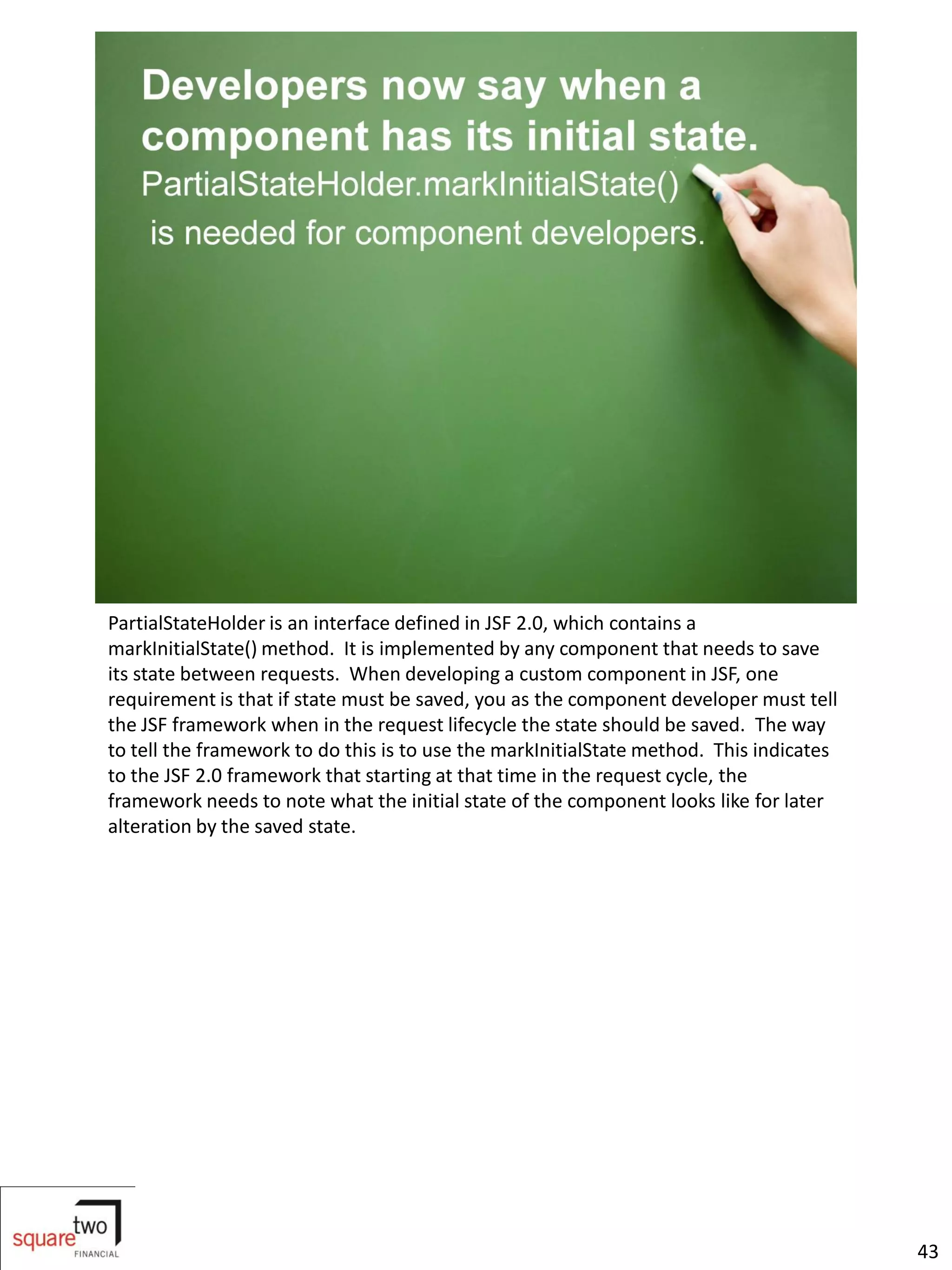 PartialStateHolder is an interface defined in JSF 2.0, which contains a
markInitialState() method. It is implemented by any component that needs to save
its state between requests. When developing a custom component in JSF, one
requirement is that if state must be saved, you as the component developer must tell
the JSF framework when in the request lifecycle the state should be saved. The way
to tell the framework to do this is to use the markInitialState method. This indicates
to the JSF 2.0 framework that starting at that time in the request cycle, the
framework needs to note what the initial state of the component looks like for later
alteration by the saved state.




                                                                                         43
 