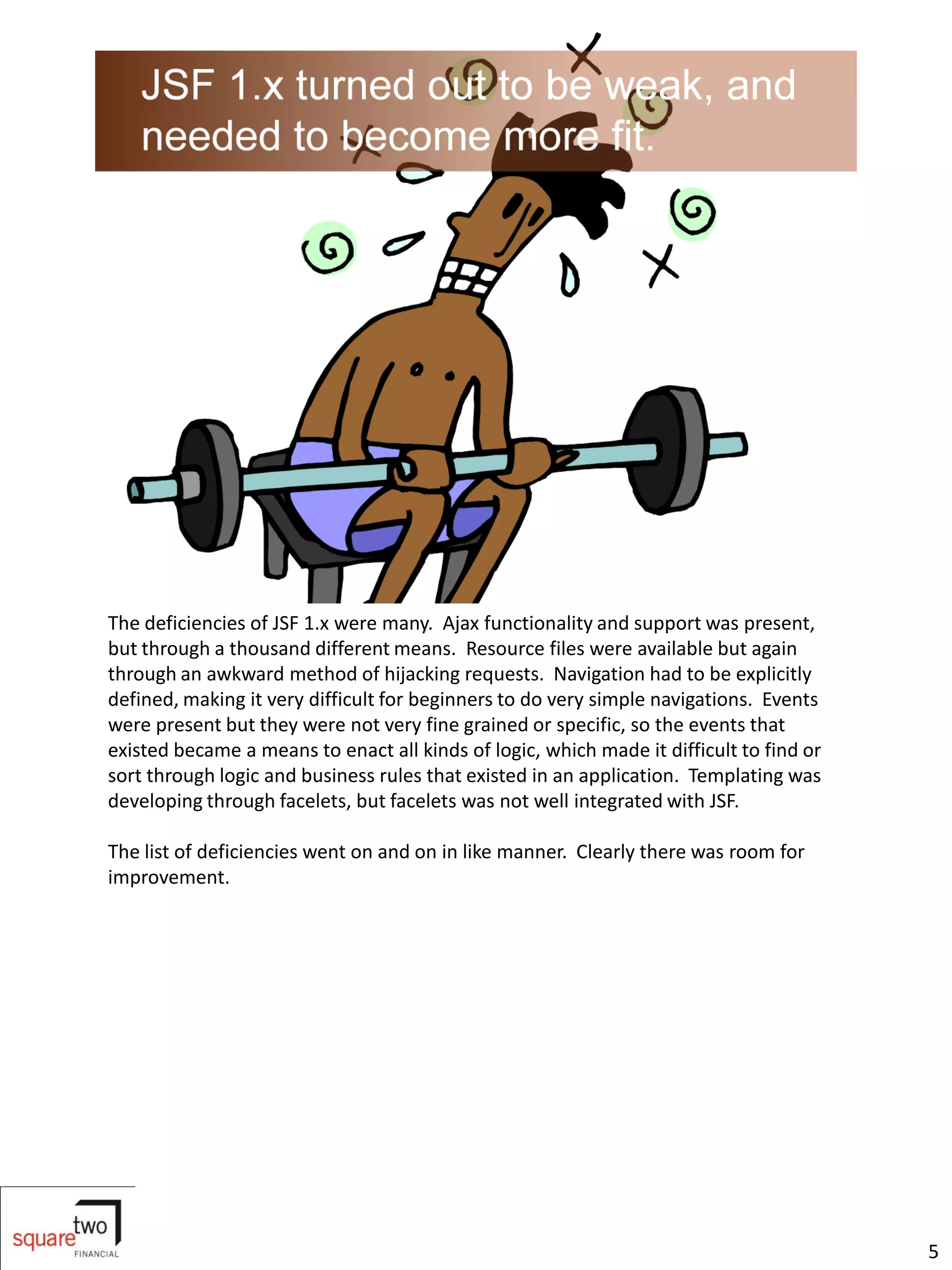 The deficiencies of JSF 1.x were many. Ajax functionality and support was present,
but through a thousand different means. Resource files were available but again
through an awkward method of hijacking requests. Navigation had to be explicitly
defined, making it very difficult for beginners to do very simple navigations. Events
were present but they were not very fine grained or specific, so the events that
existed became a means to enact all kinds of logic, which made it difficult to find or
sort through logic and business rules that existed in an application. Templating was
developing through facelets, but facelets was not well integrated with JSF.

The list of deficiencies went on and on in like manner. Clearly there was room for
improvement.




                                                                                         5
 
