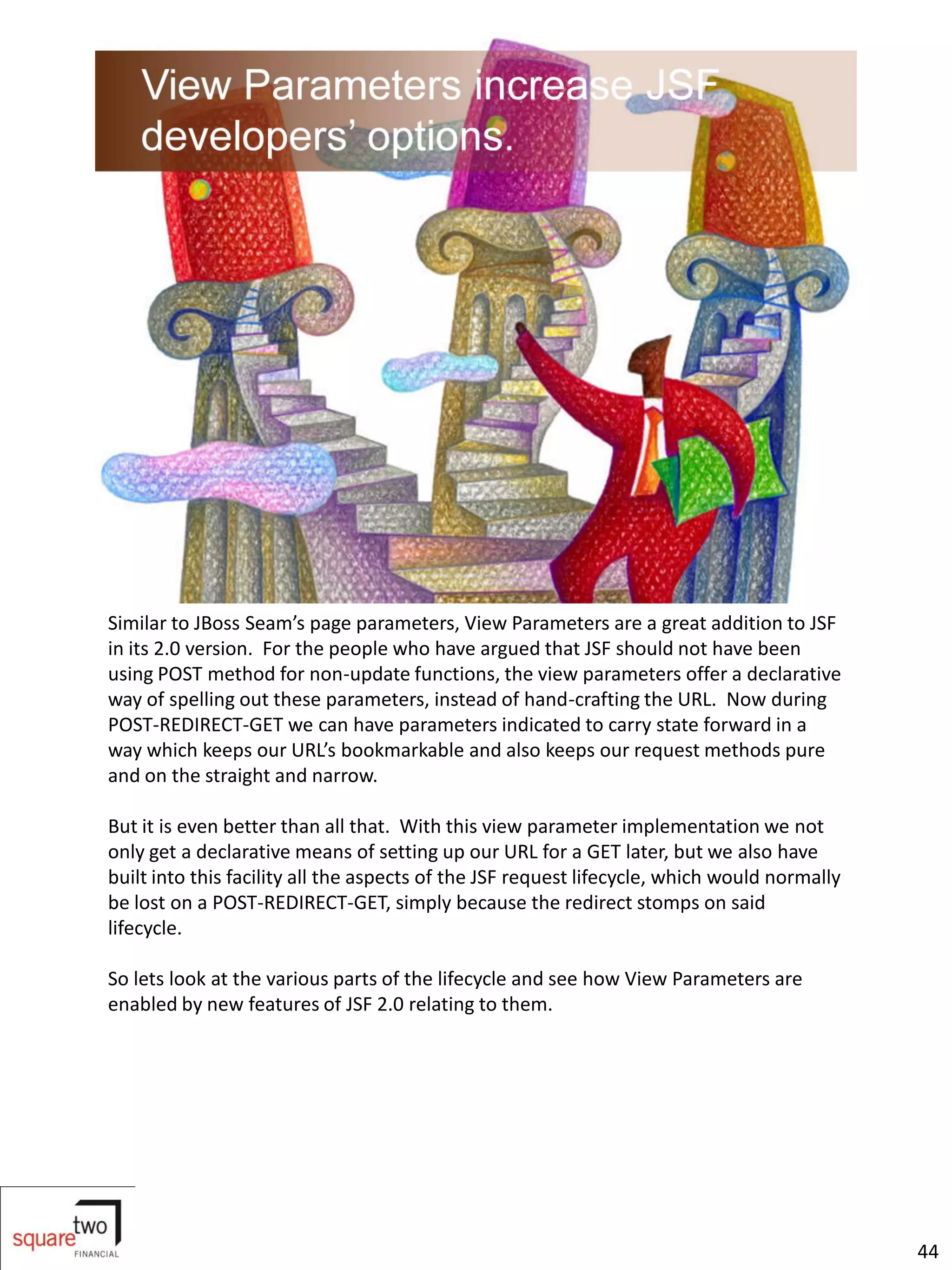 Similar to JBoss Seam’s page parameters, View Parameters are a great addition to JSF
in its 2.0 version. For the people who have argued that JSF should not have been
using POST method for non-update functions, the view parameters offer a declarative
way of spelling out these parameters, instead of hand-crafting the URL. Now during
POST-REDIRECT-GET we can have parameters indicated to carry state forward in a
way which keeps our URL’s bookmarkable and also keeps our request methods pure
and on the straight and narrow.

But it is even better than all that. With this view parameter implementation we not
only get a declarative means of setting up our URL for a GET later, but we also have
built into this facility all the aspects of the JSF request lifecycle, which would normally
be lost on a POST-REDIRECT-GET, simply because the redirect stomps on said
lifecycle.

So lets look at the various parts of the lifecycle and see how View Parameters are
enabled by new features of JSF 2.0 relating to them.




                                                                                              44
 