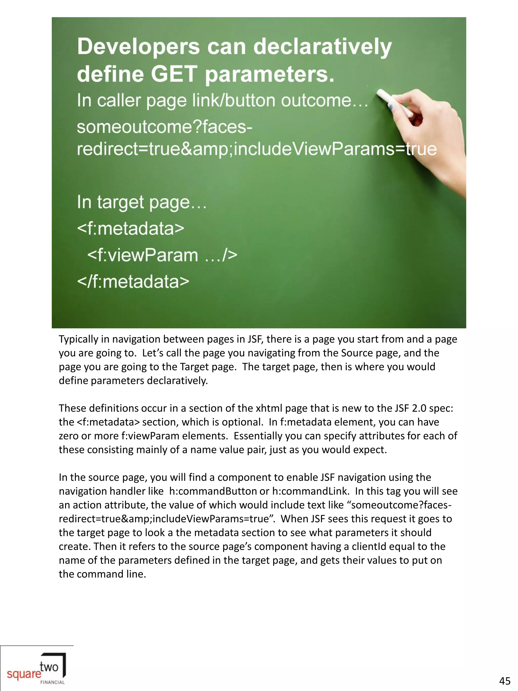Typically in navigation between pages in JSF, there is a page you start from and a page
you are going to. Let’s call the page you navigating from the Source page, and the
page you are going to the Target page. The target page, then is where you would
define parameters declaratively.

These definitions occur in a section of the xhtml page that is new to the JSF 2.0 spec:
the <f:metadata> section, which is optional. In f:metadata element, you can have
zero or more f:viewParam elements. Essentially you can specify attributes for each of
these consisting mainly of a name value pair, just as you would expect.

In the source page, you will find a component to enable JSF navigation using the
navigation handler like h:commandButton or h:commandLink. In this tag you will see
an action attribute, the value of which would include text like “someoutcome?faces-
redirect=true&amp;includeViewParams=true”. When JSF sees this request it goes to
the target page to look a the metadata section to see what parameters it should
create. Then it refers to the source page’s component having a clientId equal to the
name of the parameters defined in the target page, and gets their values to put on
the command line.




                                                                                          45
 