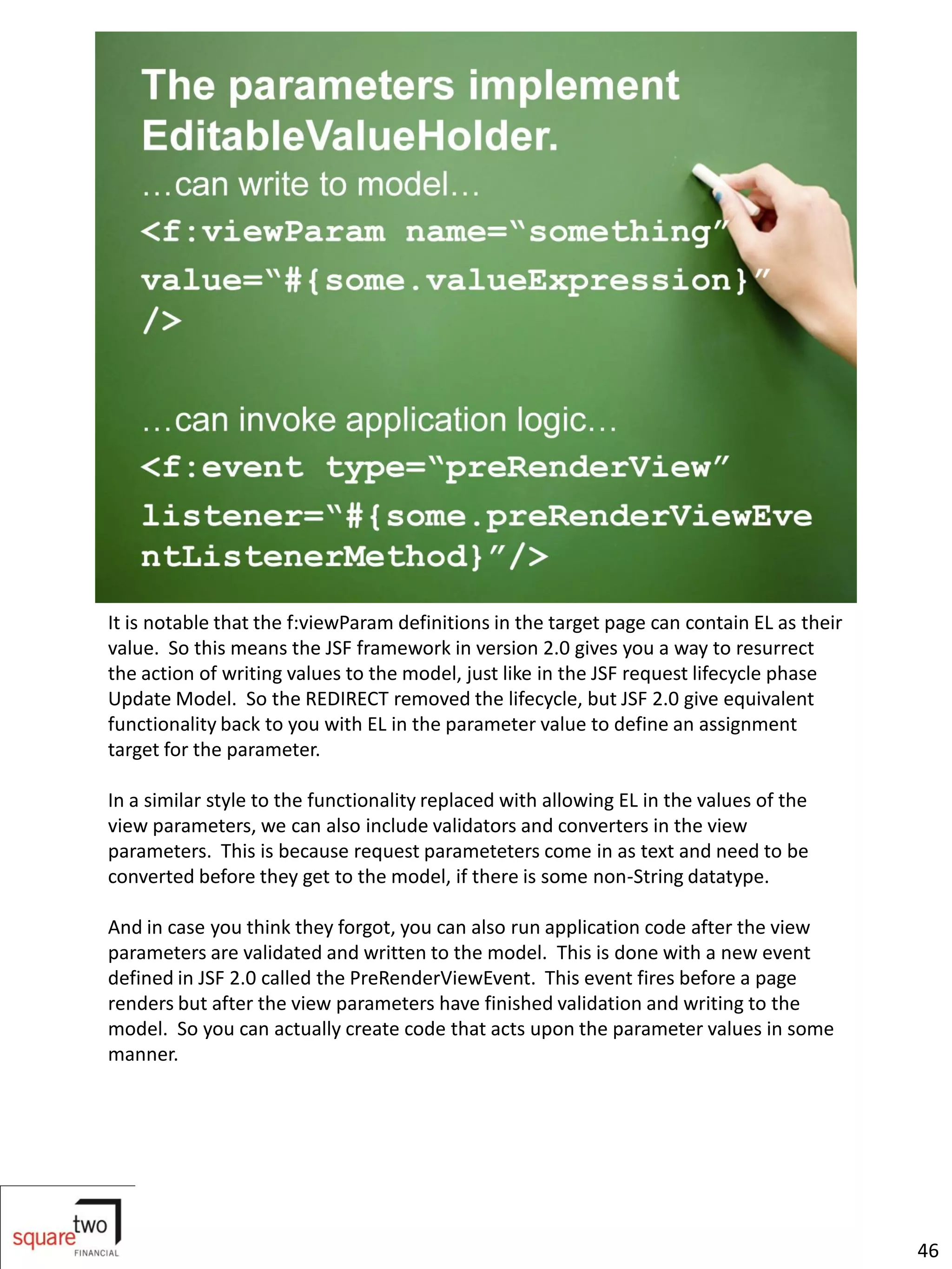 It is notable that the f:viewParam definitions in the target page can contain EL as their
value. So this means the JSF framework in version 2.0 gives you a way to resurrect
the action of writing values to the model, just like in the JSF request lifecycle phase
Update Model. So the REDIRECT removed the lifecycle, but JSF 2.0 give equivalent
functionality back to you with EL in the parameter value to define an assignment
target for the parameter.

In a similar style to the functionality replaced with allowing EL in the values of the
view parameters, we can also include validators and converters in the view
parameters. This is because request parameteters come in as text and need to be
converted before they get to the model, if there is some non-String datatype.

And in case you think they forgot, you can also run application code after the view
parameters are validated and written to the model. This is done with a new event
defined in JSF 2.0 called the PreRenderViewEvent. This event fires before a page
renders but after the view parameters have finished validation and writing to the
model. So you can actually create code that acts upon the parameter values in some
manner.




                                                                                            46
 