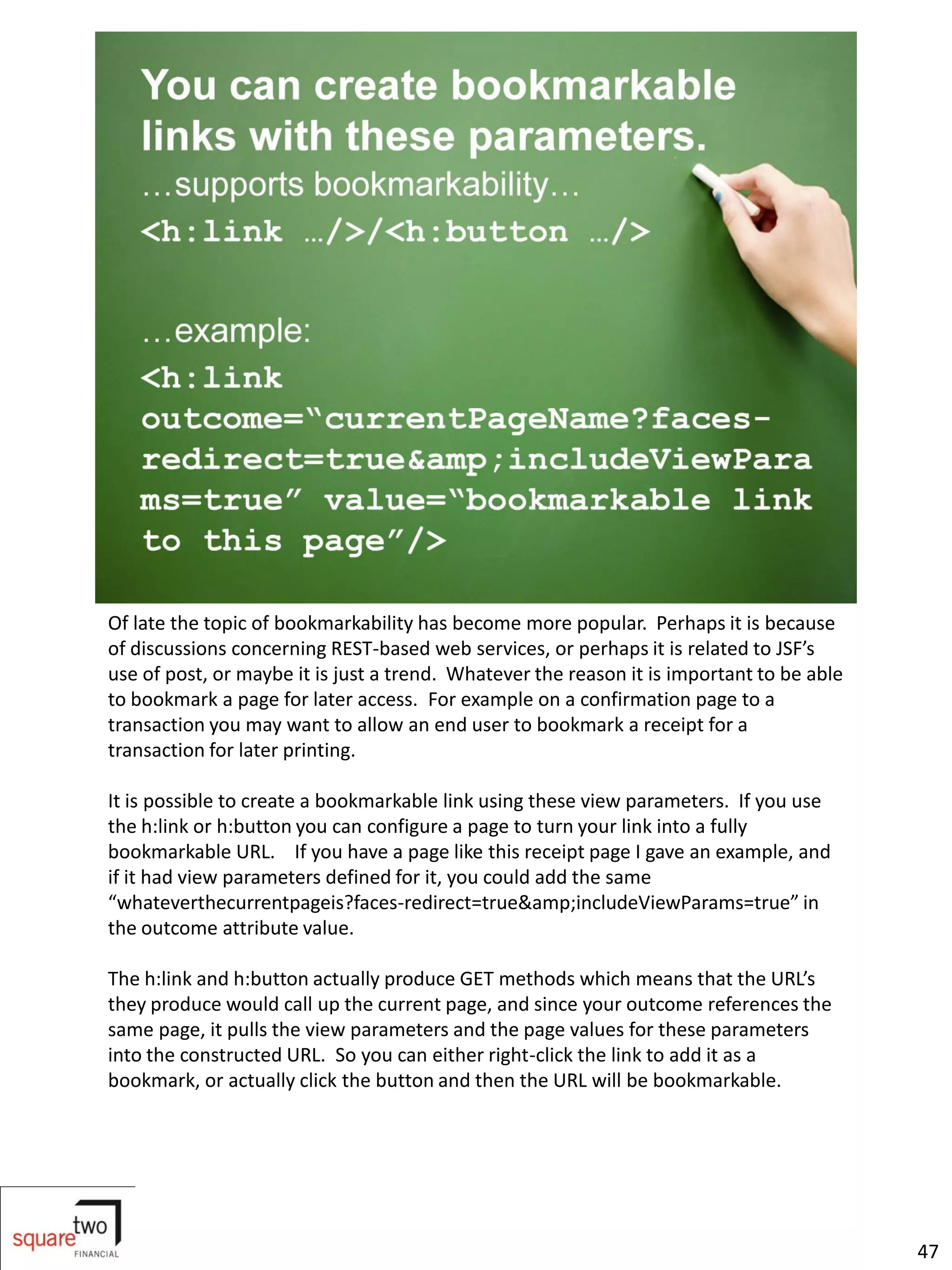 Of late the topic of bookmarkability has become more popular. Perhaps it is because
of discussions concerning REST-based web services, or perhaps it is related to JSF’s
use of post, or maybe it is just a trend. Whatever the reason it is important to be able
to bookmark a page for later access. For example on a confirmation page to a
transaction you may want to allow an end user to bookmark a receipt for a
transaction for later printing.

It is possible to create a bookmarkable link using these view parameters. If you use
the h:link or h:button you can configure a page to turn your link into a fully
bookmarkable URL. If you have a page like this receipt page I gave an example, and
if it had view parameters defined for it, you could add the same
“whateverthecurrentpageis?faces-redirect=true&amp;includeViewParams=true” in
the outcome attribute value.

The h:link and h:button actually produce GET methods which means that the URL’s
they produce would call up the current page, and since your outcome references the
same page, it pulls the view parameters and the page values for these parameters
into the constructed URL. So you can either right-click the link to add it as a
bookmark, or actually click the button and then the URL will be bookmarkable.




                                                                                           47
 
