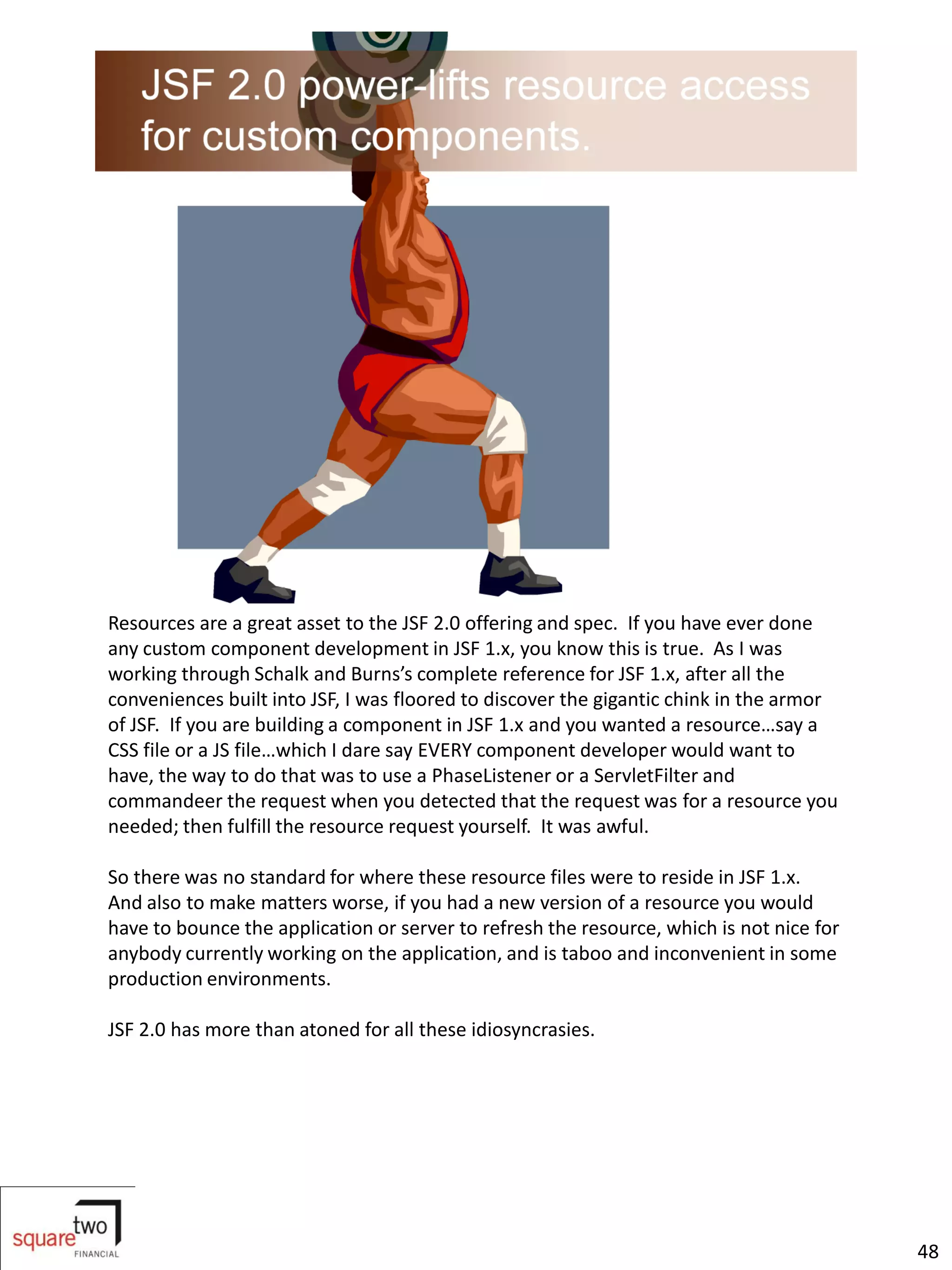 Resources are a great asset to the JSF 2.0 offering and spec. If you have ever done
any custom component development in JSF 1.x, you know this is true. As I was
working through Schalk and Burns’s complete reference for JSF 1.x, after all the
conveniences built into JSF, I was floored to discover the gigantic chink in the armor
of JSF. If you are building a component in JSF 1.x and you wanted a resource…say a
CSS file or a JS file…which I dare say EVERY component developer would want to
have, the way to do that was to use a PhaseListener or a ServletFilter and
commandeer the request when you detected that the request was for a resource you
needed; then fulfill the resource request yourself. It was awful.

So there was no standard for where these resource files were to reside in JSF 1.x.
And also to make matters worse, if you had a new version of a resource you would
have to bounce the application or server to refresh the resource, which is not nice for
anybody currently working on the application, and is taboo and inconvenient in some
production environments.

JSF 2.0 has more than atoned for all these idiosyncrasies.




                                                                                          48
 