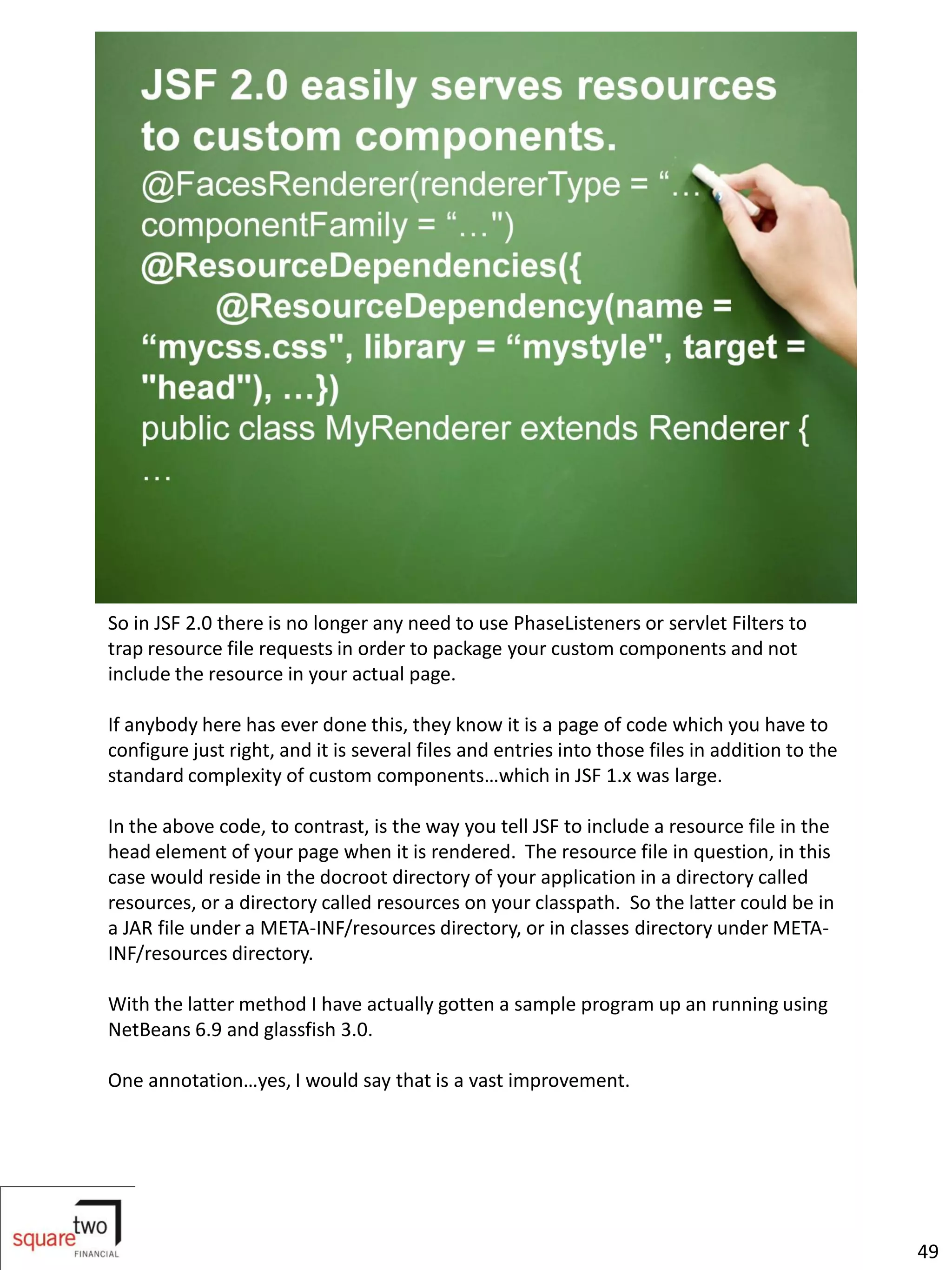 So in JSF 2.0 there is no longer any need to use PhaseListeners or servlet Filters to
trap resource file requests in order to package your custom components and not
include the resource in your actual page.

If anybody here has ever done this, they know it is a page of code which you have to
configure just right, and it is several files and entries into those files in addition to the
standard complexity of custom components…which in JSF 1.x was large.

In the above code, to contrast, is the way you tell JSF to include a resource file in the
head element of your page when it is rendered. The resource file in question, in this
case would reside in the docroot directory of your application in a directory called
resources, or a directory called resources on your classpath. So the latter could be in
a JAR file under a META-INF/resources directory, or in classes directory under META-
INF/resources directory.

With the latter method I have actually gotten a sample program up an running using
NetBeans 6.9 and glassfish 3.0.

One annotation…yes, I would say that is a vast improvement.




                                                                                                49
 