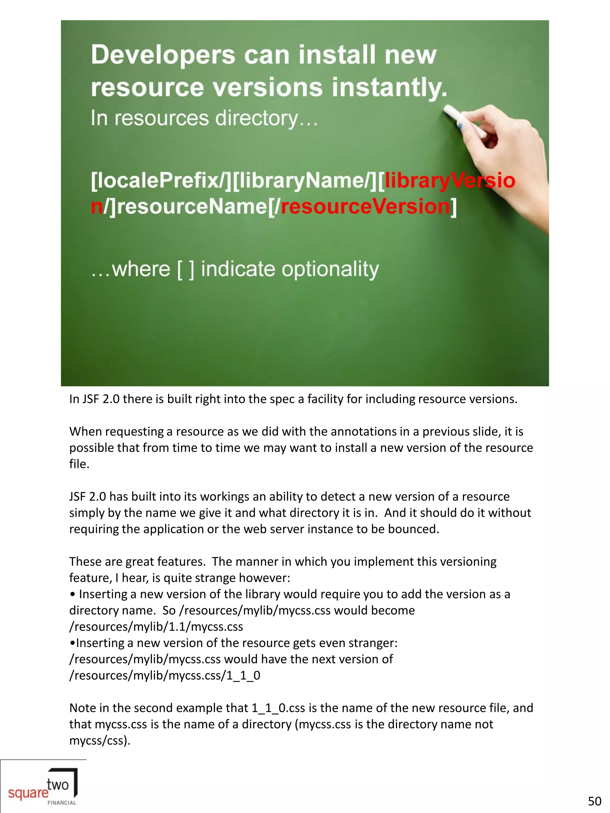 In JSF 2.0 there is built right into the spec a facility for including resource versions.

When requesting a resource as we did with the annotations in a previous slide, it is
possible that from time to time we may want to install a new version of the resource
file.

JSF 2.0 has built into its workings an ability to detect a new version of a resource
simply by the name we give it and what directory it is in. And it should do it without
requiring the application or the web server instance to be bounced.

These are great features. The manner in which you implement this versioning
feature, I hear, is quite strange however:
• Inserting a new version of the library would require you to add the version as a
directory name. So /resources/mylib/mycss.css would become
/resources/mylib/1.1/mycss.css
•Inserting a new version of the resource gets even stranger:
/resources/mylib/mycss.css would have the next version of
/resources/mylib/mycss.css/1_1_0

Note in the second example that 1_1_0.css is the name of the new resource file, and
that mycss.css is the name of a directory (mycss.css is the directory name not
mycss/css).



                                                                                            50
 