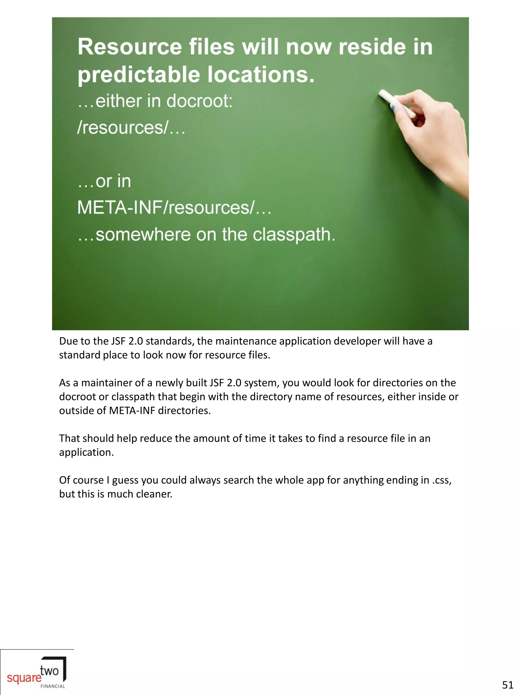 Due to the JSF 2.0 standards, the maintenance application developer will have a
standard place to look now for resource files.

As a maintainer of a newly built JSF 2.0 system, you would look for directories on the
docroot or classpath that begin with the directory name of resources, either inside or
outside of META-INF directories.

That should help reduce the amount of time it takes to find a resource file in an
application.

Of course I guess you could always search the whole app for anything ending in .css,
but this is much cleaner.




                                                                                         51
 