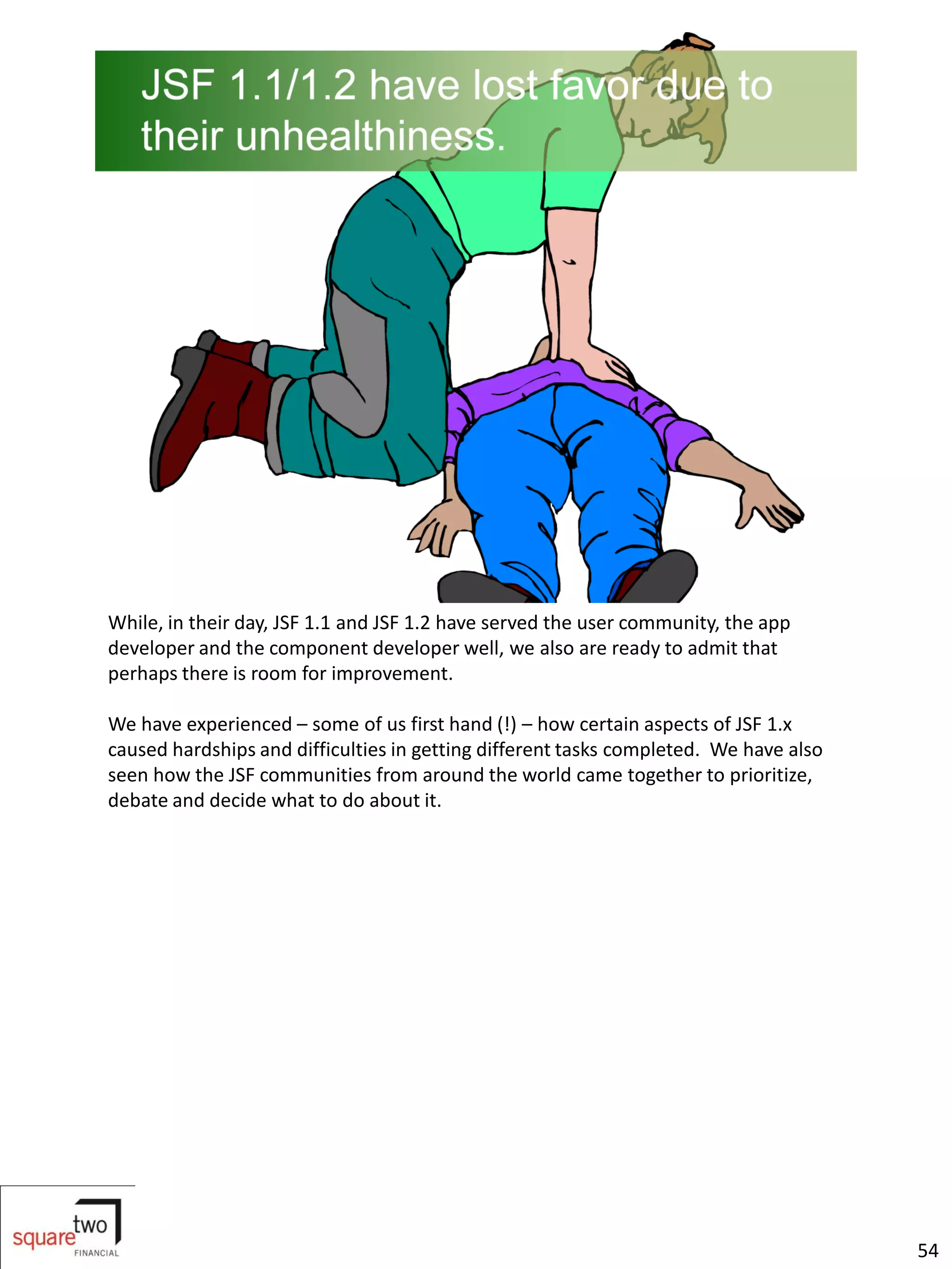 While, in their day, JSF 1.1 and JSF 1.2 have served the user community, the app
developer and the component developer well, we also are ready to admit that
perhaps there is room for improvement.

We have experienced – some of us first hand (!) – how certain aspects of JSF 1.x
caused hardships and difficulties in getting different tasks completed. We have also
seen how the JSF communities from around the world came together to prioritize,
debate and decide what to do about it.




                                                                                       54
 