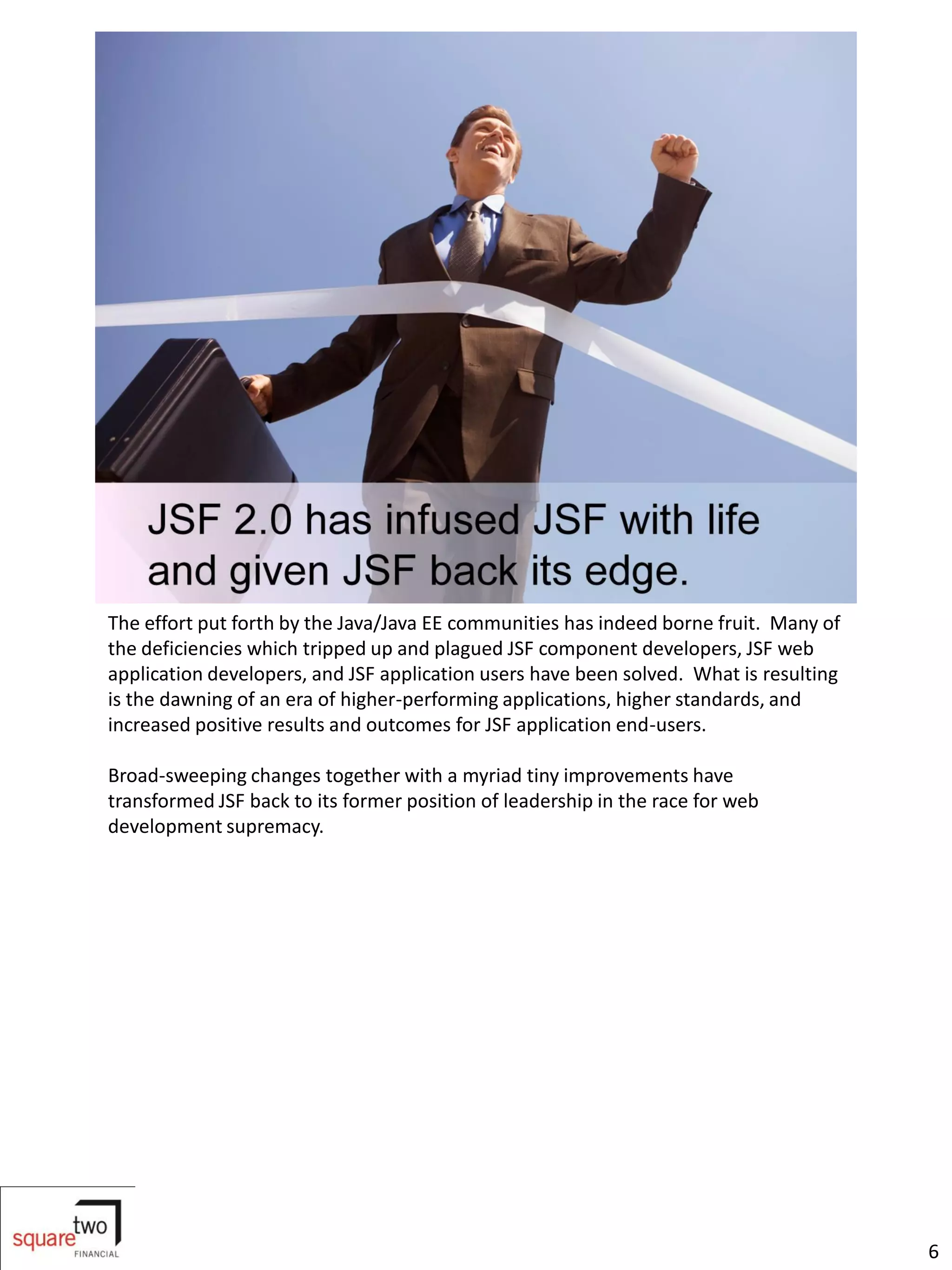 The effort put forth by the Java/Java EE communities has indeed borne fruit. Many of
the deficiencies which tripped up and plagued JSF component developers, JSF web
application developers, and JSF application users have been solved. What is resulting
is the dawning of an era of higher-performing applications, higher standards, and
increased positive results and outcomes for JSF application end-users.

Broad-sweeping changes together with a myriad tiny improvements have
transformed JSF back to its former position of leadership in the race for web
development supremacy.




                                                                                        6
 