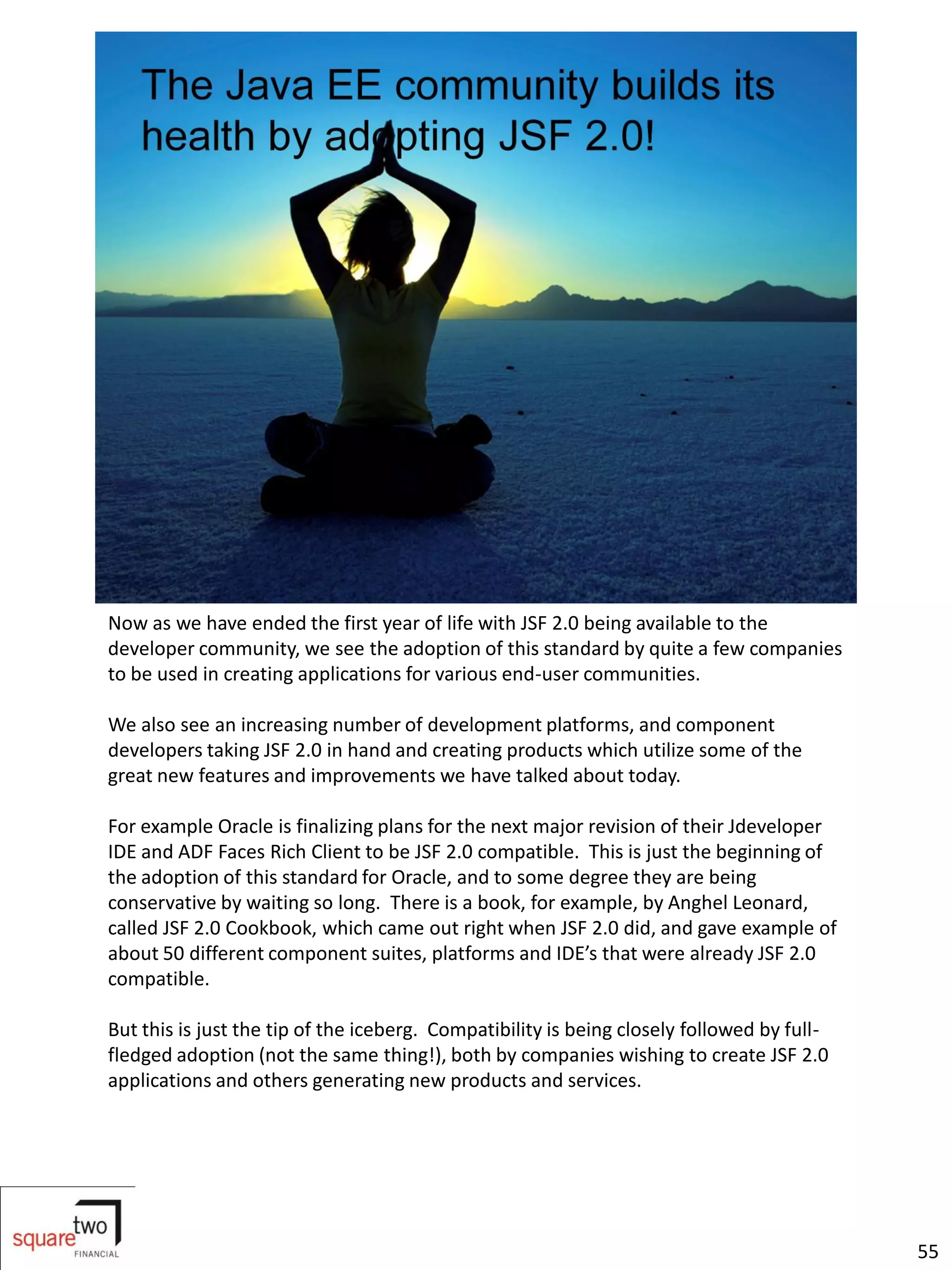 Now as we have ended the first year of life with JSF 2.0 being available to the
developer community, we see the adoption of this standard by quite a few companies
to be used in creating applications for various end-user communities.

We also see an increasing number of development platforms, and component
developers taking JSF 2.0 in hand and creating products which utilize some of the
great new features and improvements we have talked about today.

For example Oracle is finalizing plans for the next major revision of their Jdeveloper
IDE and ADF Faces Rich Client to be JSF 2.0 compatible. This is just the beginning of
the adoption of this standard for Oracle, and to some degree they are being
conservative by waiting so long. There is a book, for example, by Anghel Leonard,
called JSF 2.0 Cookbook, which came out right when JSF 2.0 did, and gave example of
about 50 different component suites, platforms and IDE’s that were already JSF 2.0
compatible.

But this is just the tip of the iceberg. Compatibility is being closely followed by full-
fledged adoption (not the same thing!), both by companies wishing to create JSF 2.0
applications and others generating new products and services.




                                                                                            55
 