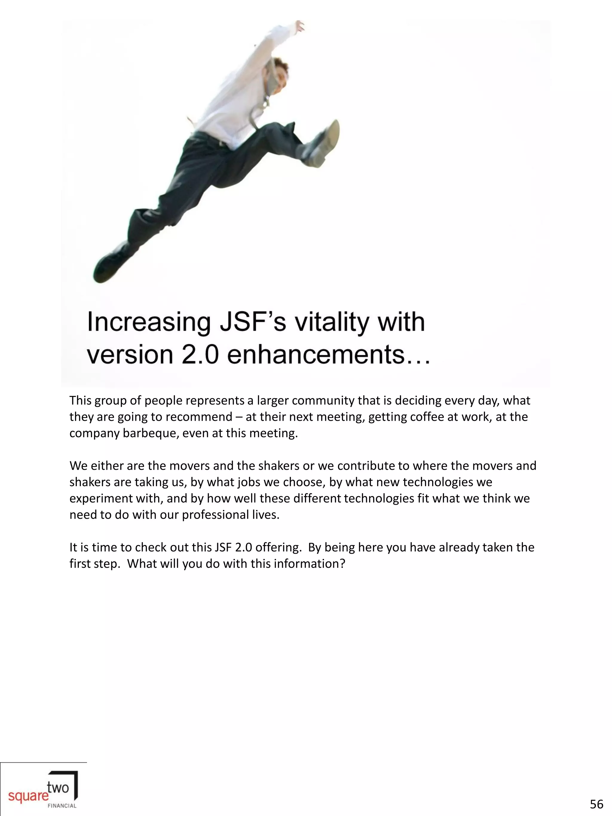This group of people represents a larger community that is deciding every day, what
they are going to recommend – at their next meeting, getting coffee at work, at the
company barbeque, even at this meeting.

We either are the movers and the shakers or we contribute to where the movers and
shakers are taking us, by what jobs we choose, by what new technologies we
experiment with, and by how well these different technologies fit what we think we
need to do with our professional lives.

It is time to check out this JSF 2.0 offering. By being here you have already taken the
first step. What will you do with this information?




                                                                                          56
 