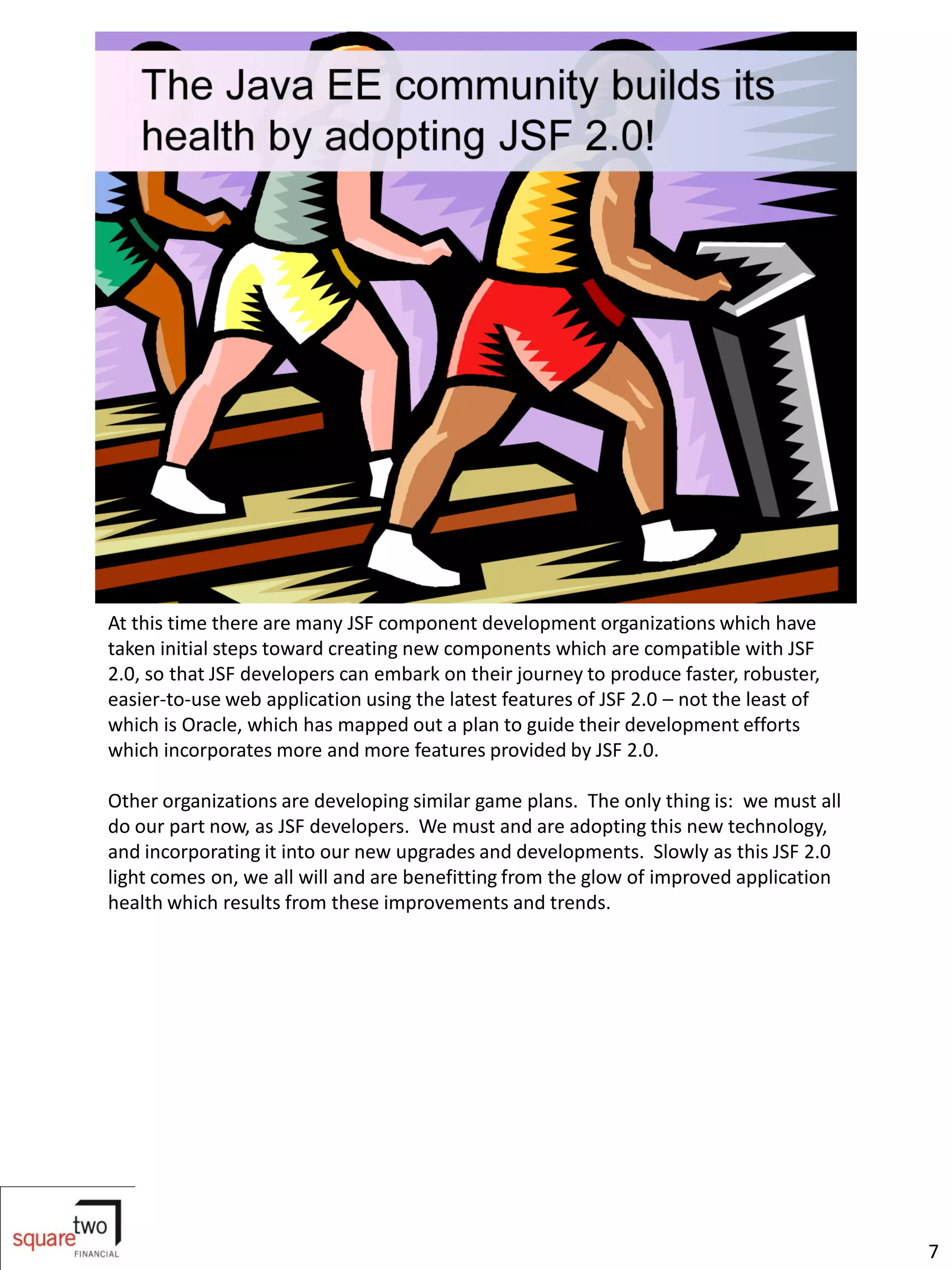 At this time there are many JSF component development organizations which have
taken initial steps toward creating new components which are compatible with JSF
2.0, so that JSF developers can embark on their journey to produce faster, robuster,
easier-to-use web application using the latest features of JSF 2.0 – not the least of
which is Oracle, which has mapped out a plan to guide their development efforts
which incorporates more and more features provided by JSF 2.0.

Other organizations are developing similar game plans. The only thing is: we must all
do our part now, as JSF developers. We must and are adopting this new technology,
and incorporating it into our new upgrades and developments. Slowly as this JSF 2.0
light comes on, we all will and are benefitting from the glow of improved application
health which results from these improvements and trends.




                                                                                        7
 