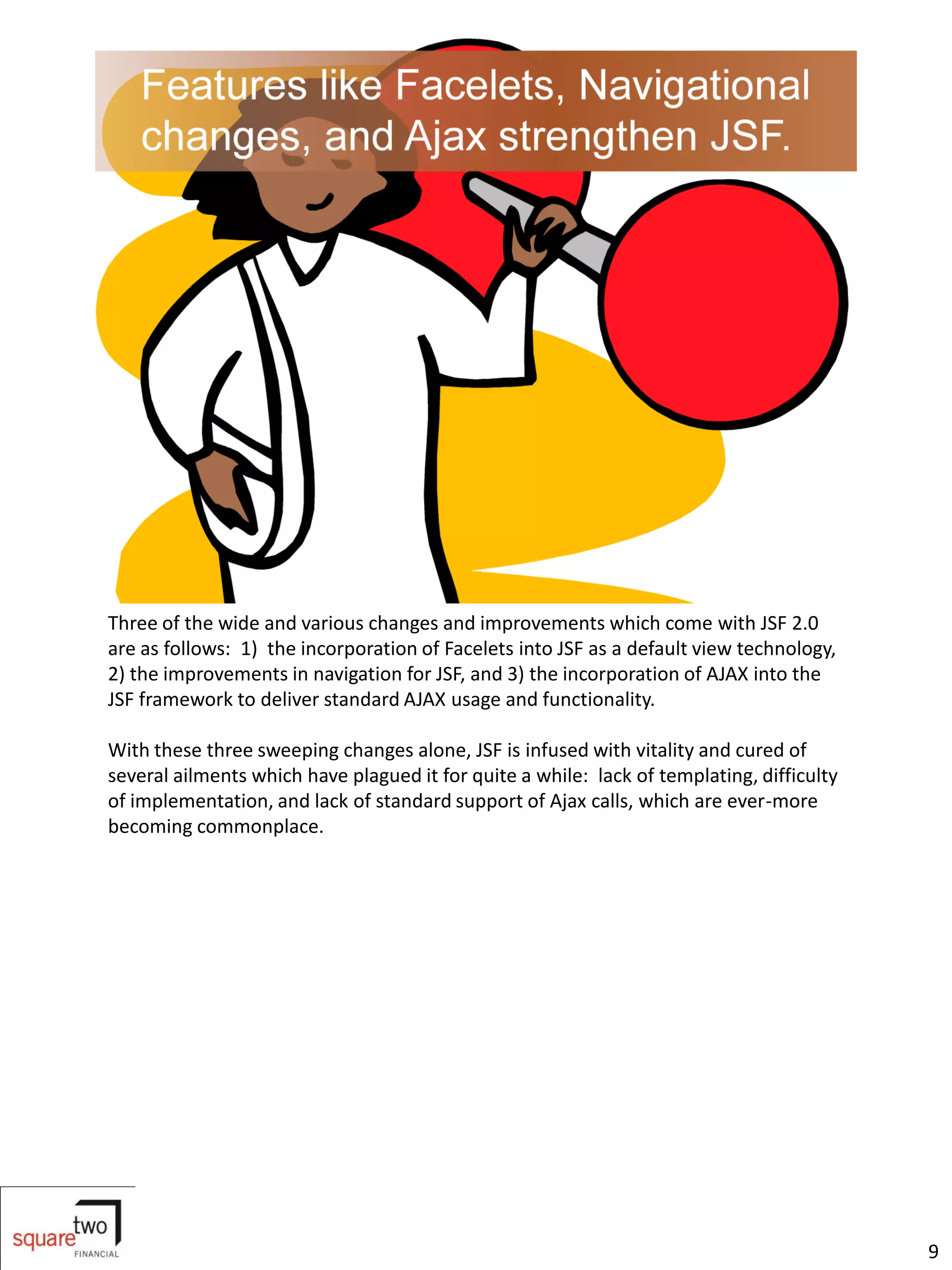 Three of the wide and various changes and improvements which come with JSF 2.0
are as follows: 1) the incorporation of Facelets into JSF as a default view technology,
2) the improvements in navigation for JSF, and 3) the incorporation of AJAX into the
JSF framework to deliver standard AJAX usage and functionality.

With these three sweeping changes alone, JSF is infused with vitality and cured of
several ailments which have plagued it for quite a while: lack of templating, difficulty
of implementation, and lack of standard support of Ajax calls, which are ever-more
becoming commonplace.




                                                                                           9
 