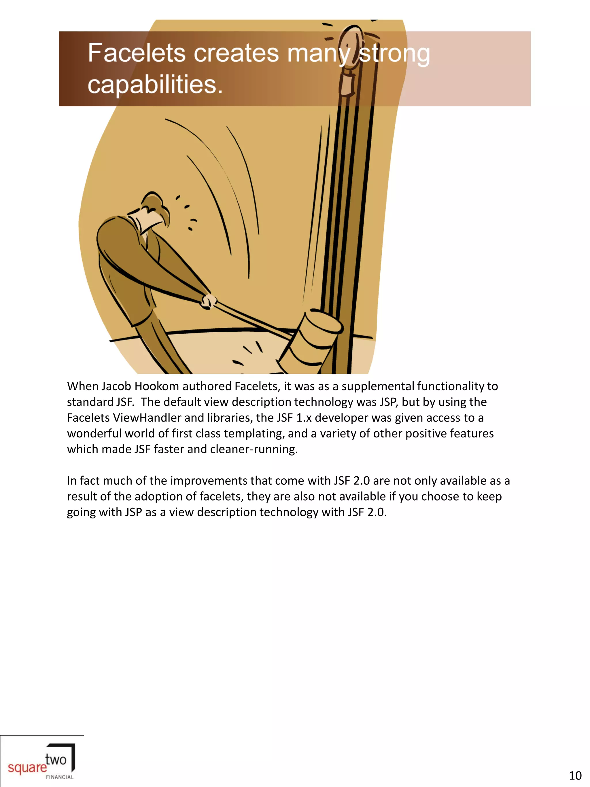 When Jacob Hookom authored Facelets, it was as a supplemental functionality to
standard JSF. The default view description technology was JSP, but by using the
Facelets ViewHandler and libraries, the JSF 1.x developer was given access to a
wonderful world of first class templating, and a variety of other positive features
which made JSF faster and cleaner-running.

In fact much of the improvements that come with JSF 2.0 are not only available as a
result of the adoption of facelets, they are also not available if you choose to keep
going with JSP as a view description technology with JSF 2.0.




                                                                                        10
 