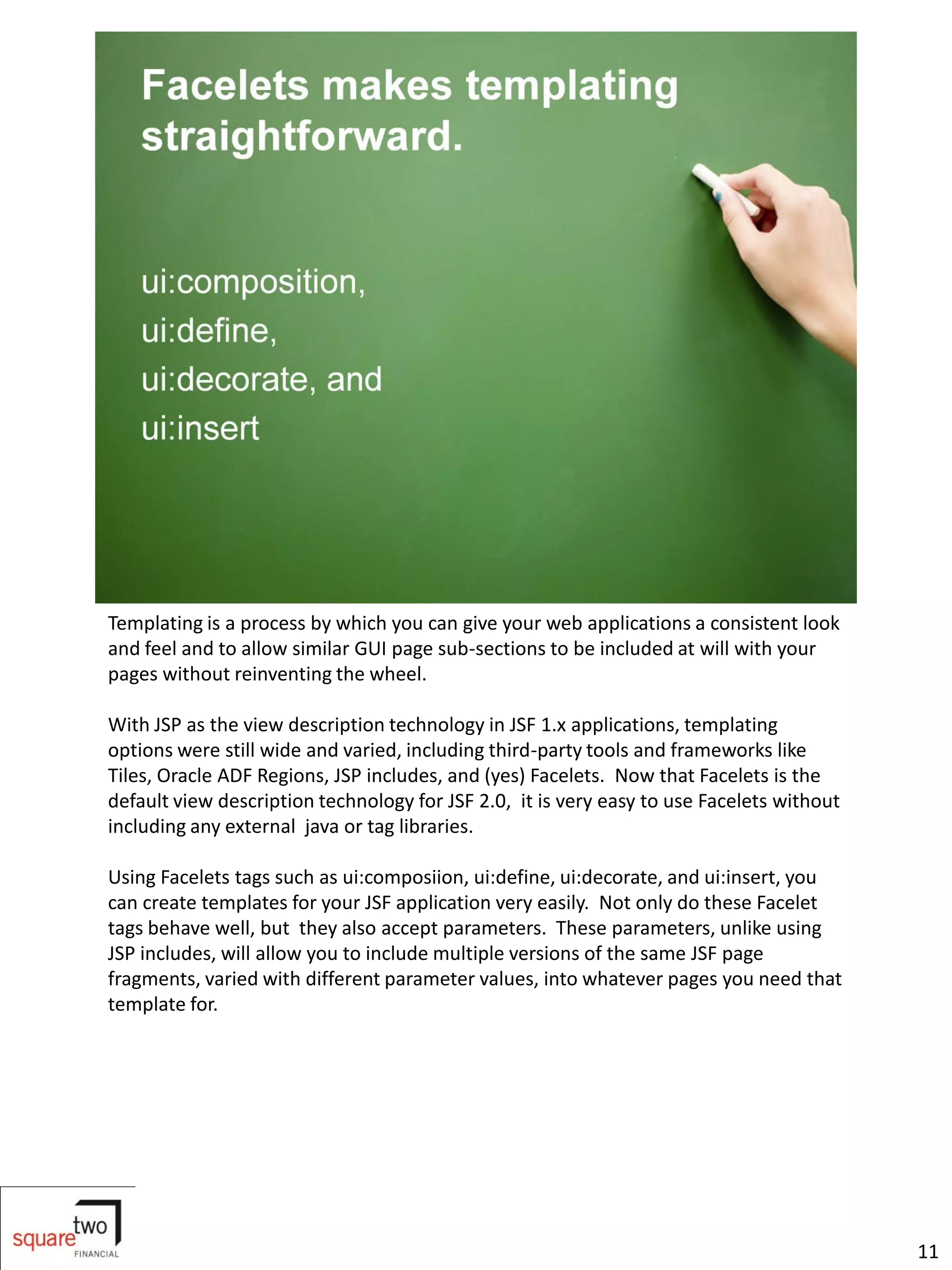 Templating is a process by which you can give your web applications a consistent look
and feel and to allow similar GUI page sub-sections to be included at will with your
pages without reinventing the wheel.

With JSP as the view description technology in JSF 1.x applications, templating
options were still wide and varied, including third-party tools and frameworks like
Tiles, Oracle ADF Regions, JSP includes, and (yes) Facelets. Now that Facelets is the
default view description technology for JSF 2.0, it is very easy to use Facelets without
including any external java or tag libraries.

Using Facelets tags such as ui:composiion, ui:define, ui:decorate, and ui:insert, you
can create templates for your JSF application very easily. Not only do these Facelet
tags behave well, but they also accept parameters. These parameters, unlike using
JSP includes, will allow you to include multiple versions of the same JSF page
fragments, varied with different parameter values, into whatever pages you need that
template for.




                                                                                           11
 