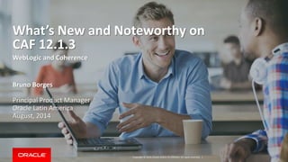 Copyright © 2014, Oracle and/or its affiliates. All rights reserved. |
What’s New and Noteworthy on
CAF 12.1.3
WebLogic and Coherence
Bruno Borges
Principal Product Manager
Oracle Latin America
August, 2014
 