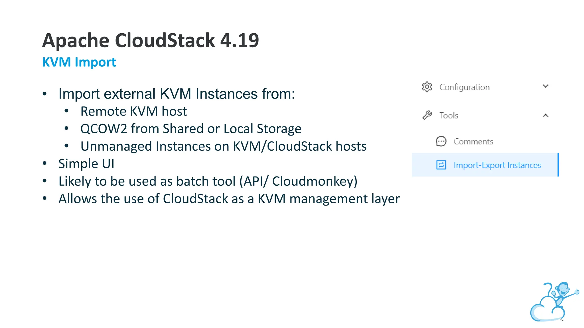 Apache CloudStack 4.19
KVM Import
• Import external KVM Instances from:
• Remote KVM host
• QCOW2 from Shared or Local Storage
• Unmanaged Instances on KVM/CloudStack hosts
• Simple UI
• Likely to be used as batch tool (API/ Cloudmonkey)
• Allows the use of CloudStack as a KVM management layer
 