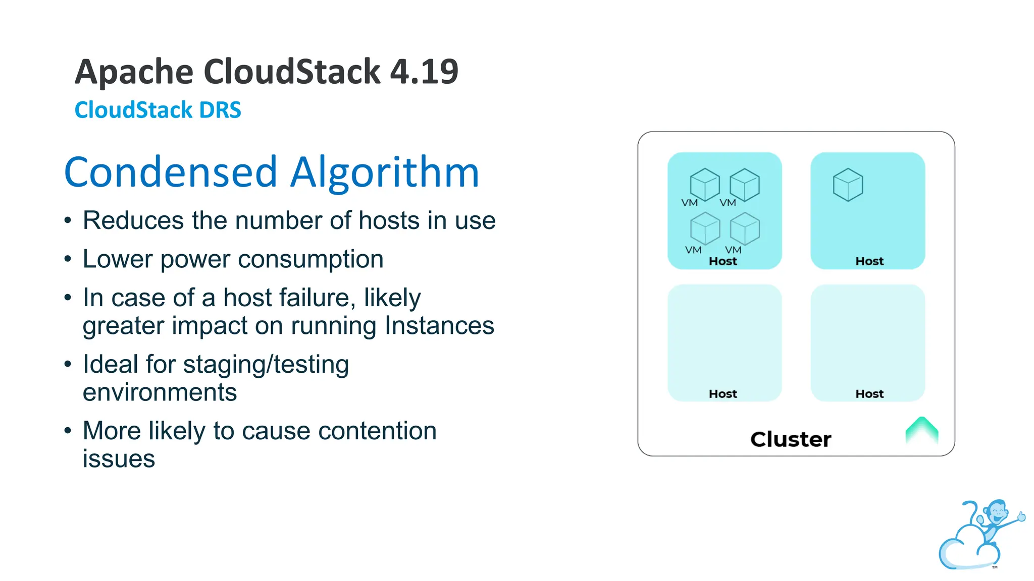 Apache CloudStack 4.19
CloudStack DRS
Condensed Algorithm
• Reduces the number of hosts in use
• Lower power consumption
• In case of a host failure, likely
greater impact on running Instances
• Ideal for staging/testing
environments
• More likely to cause contention
issues
 