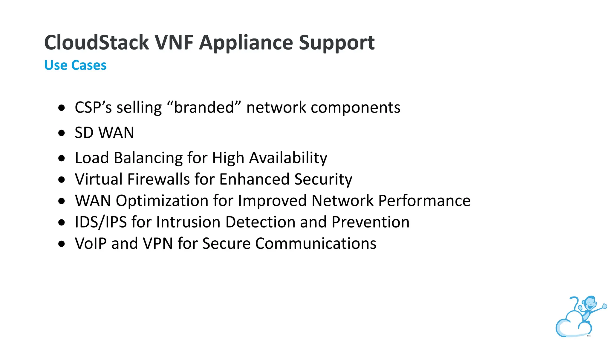 CloudStack VNF Appliance Support
Use Cases
• CSP’s selling “branded” network components
• SD WAN
• Load Balancing for High Availability
• Virtual Firewalls for Enhanced Security
• WAN Optimization for Improved Network Performance
• IDS/IPS for Intrusion Detection and Prevention
• VoIP and VPN for Secure Communications
 