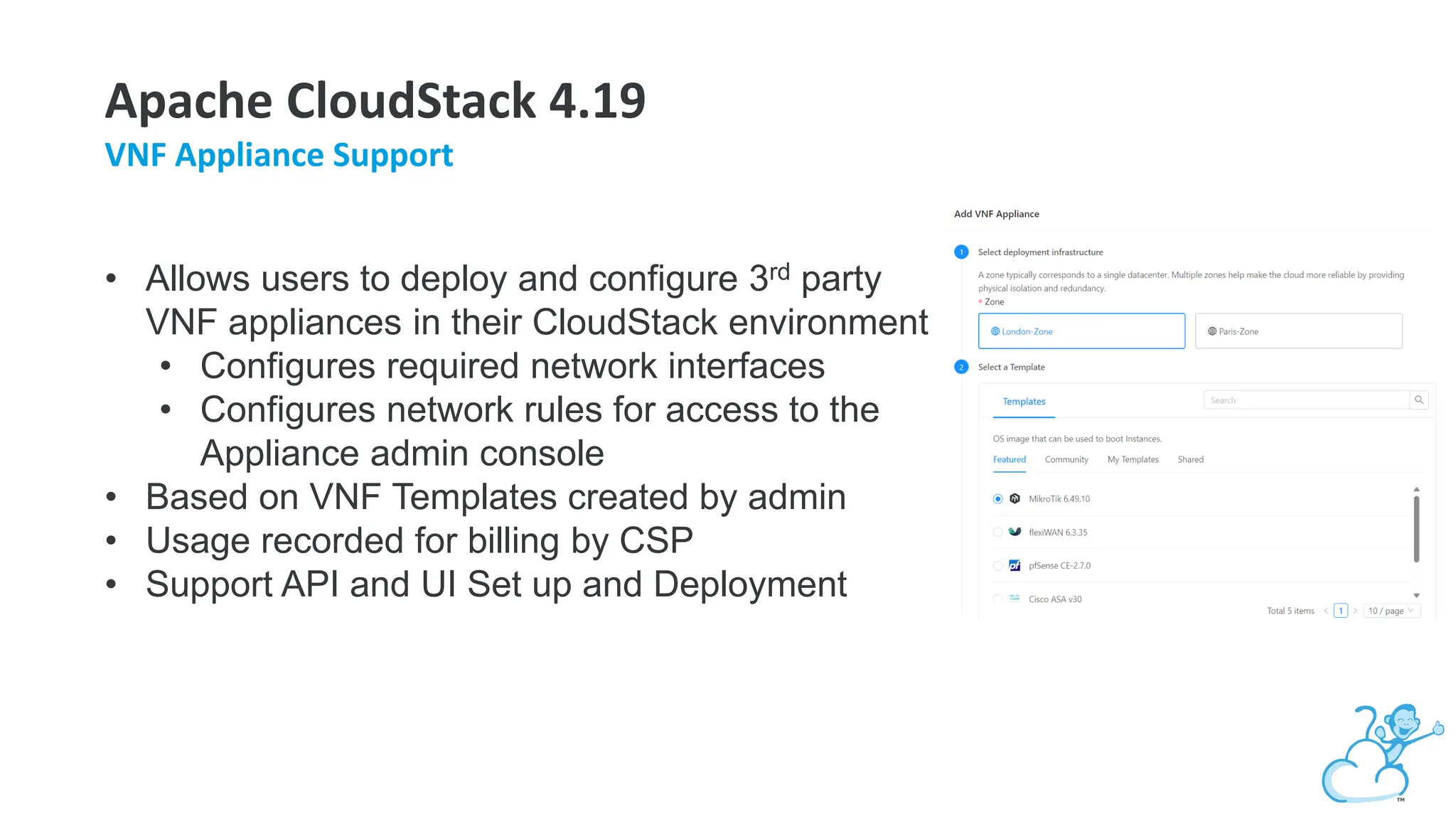Apache CloudStack 4.19
VNF Appliance Support
• Allows users to deploy and configure 3rd party
VNF appliances in their CloudStack environment
• Configures required network interfaces
• Configures network rules for access to the
Appliance admin console
• Based on VNF Templates created by admin
• Usage recorded for billing by CSP
• Support API and UI Set up and Deployment
 