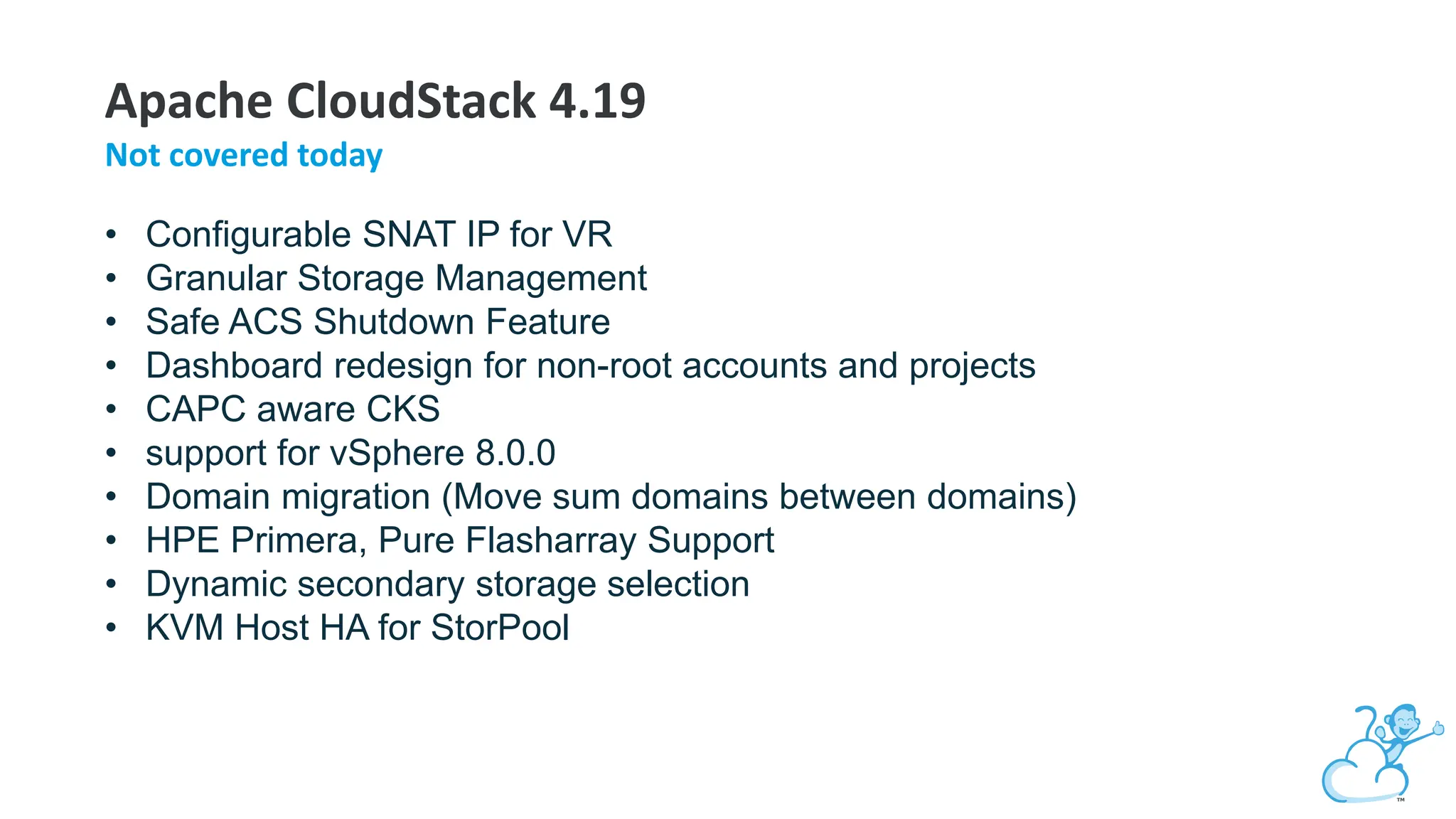 Apache CloudStack 4.19
Not covered today
• Configurable SNAT IP for VR
• Granular Storage Management
• Safe ACS Shutdown Feature
• Dashboard redesign for non-root accounts and projects
• CAPC aware CKS
• support for vSphere 8.0.0
• Domain migration (Move sum domains between domains)
• HPE Primera, Pure Flasharray Support
• Dynamic secondary storage selection
• KVM Host HA for StorPool
 