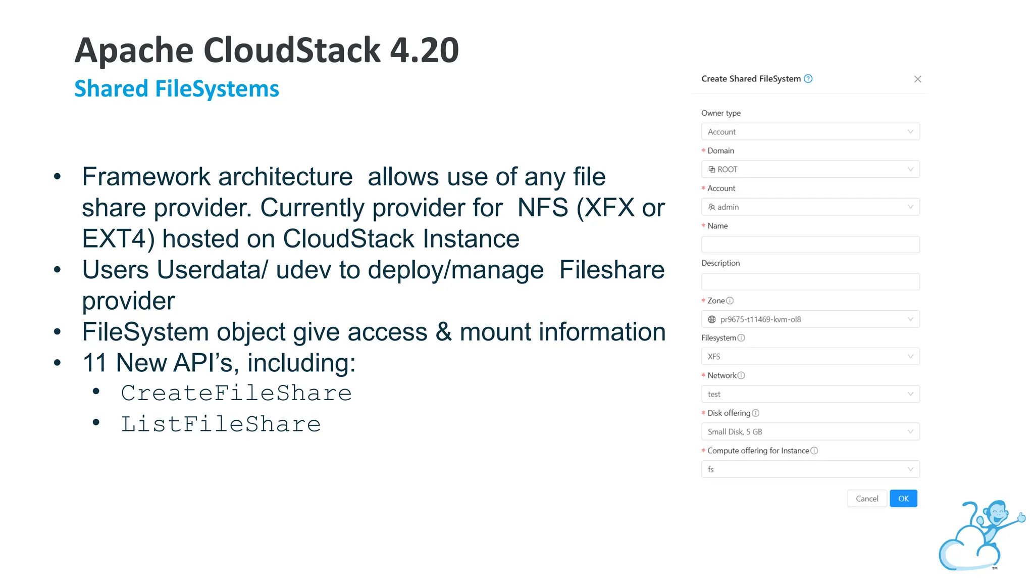 • Framework architecture allows use of any file
share provider. Currently provider for NFS (XFX or
EXT4) hosted on CloudStack Instance
• Users Userdata/ udev to deploy/manage Fileshare
provider
• FileSystem object give access & mount information
• 11 New API’s, including:
• CreateFileShare
• ListFileShare
Apache CloudStack 4.20
Shared FileSystems
 