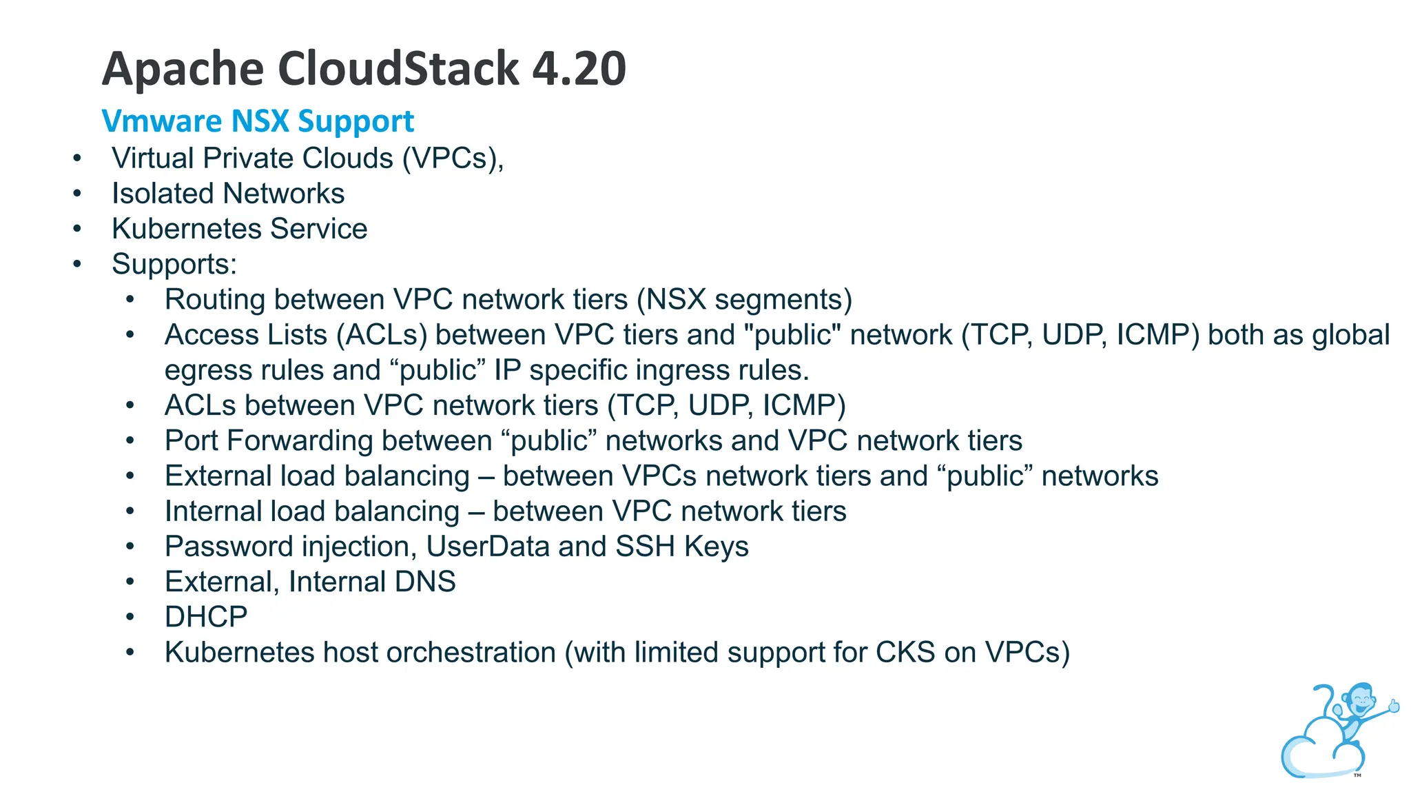 • Virtual Private Clouds (VPCs),
• Isolated Networks
• Kubernetes Service
• Supports:
• Routing between VPC network tiers (NSX segments)
• Access Lists (ACLs) between VPC tiers and "public" network (TCP, UDP, ICMP) both as global
egress rules and “public” IP specific ingress rules.
• ACLs between VPC network tiers (TCP, UDP, ICMP)
• Port Forwarding between “public” networks and VPC network tiers
• External load balancing – between VPCs network tiers and “public” networks
• Internal load balancing – between VPC network tiers
• Password injection, UserData and SSH Keys
• External, Internal DNS
• DHCP
• Kubernetes host orchestration (with limited support for CKS on VPCs)
Apache CloudStack 4.20
Vmware NSX Support
 