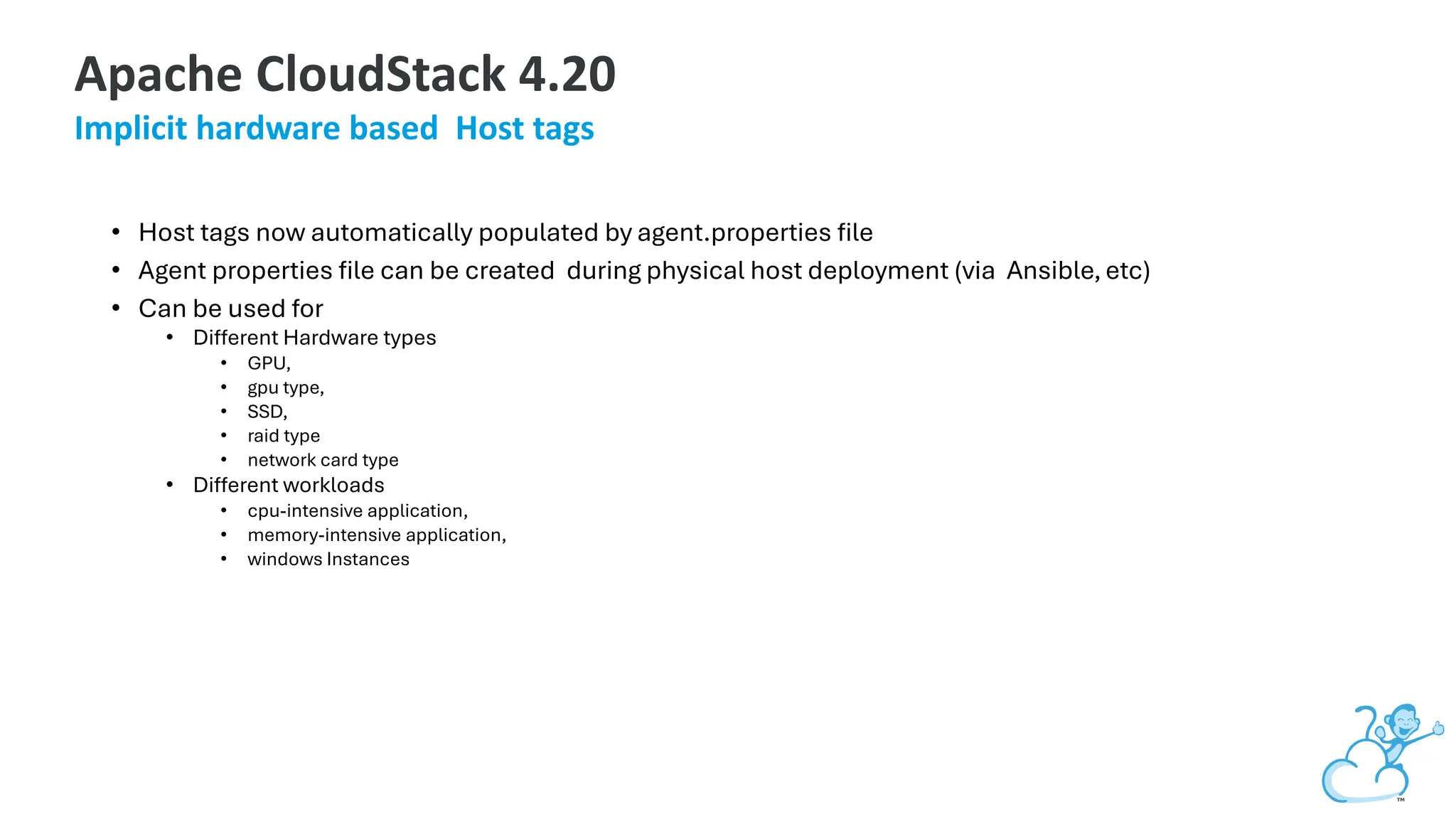 • Host tags now automatically populated by agent.properties file
• Agent properties file can be created during physical host deployment (via Ansible,etc)
• Can be used for
• Different Hardware types
• GPU,
• gpu type,
• SSD,
• raid type
• network card type
• Different workloads
• cpu-intensive application,
• memory-intensive application,
• windows Instances
Apache CloudStack 4.20
Implicit hardware based Host tags
 