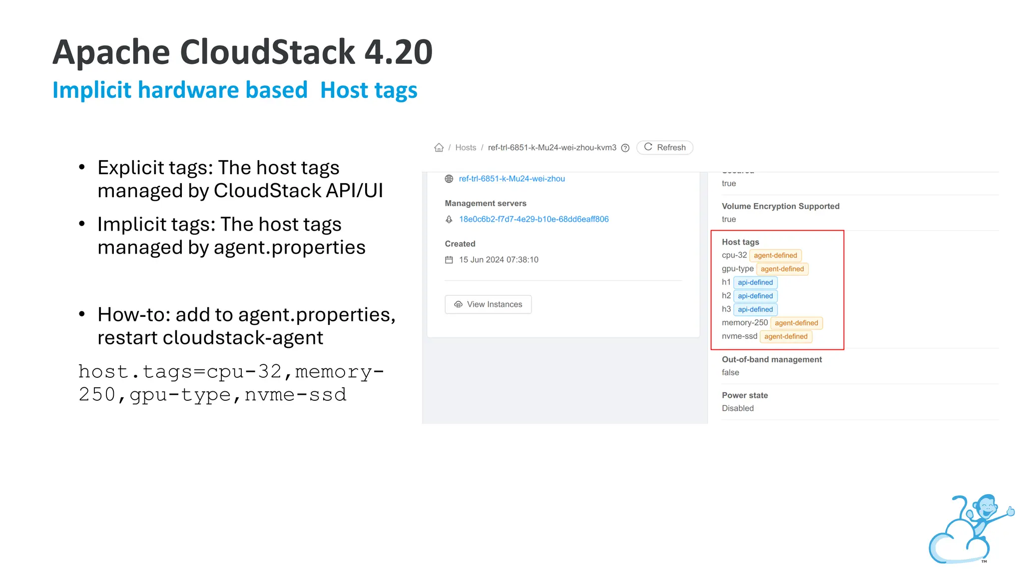 • Explicit tags: The host tags
managed by CloudStack API/UI
• Implicit tags: The host tags
managed by agent.properties
• How-to: add to agent.properties,
restart cloudstack-agent
host.tags=cpu-32,memory-
250,gpu-type,nvme-ssd
Apache CloudStack 4.20
Implicit hardware based Host tags
 