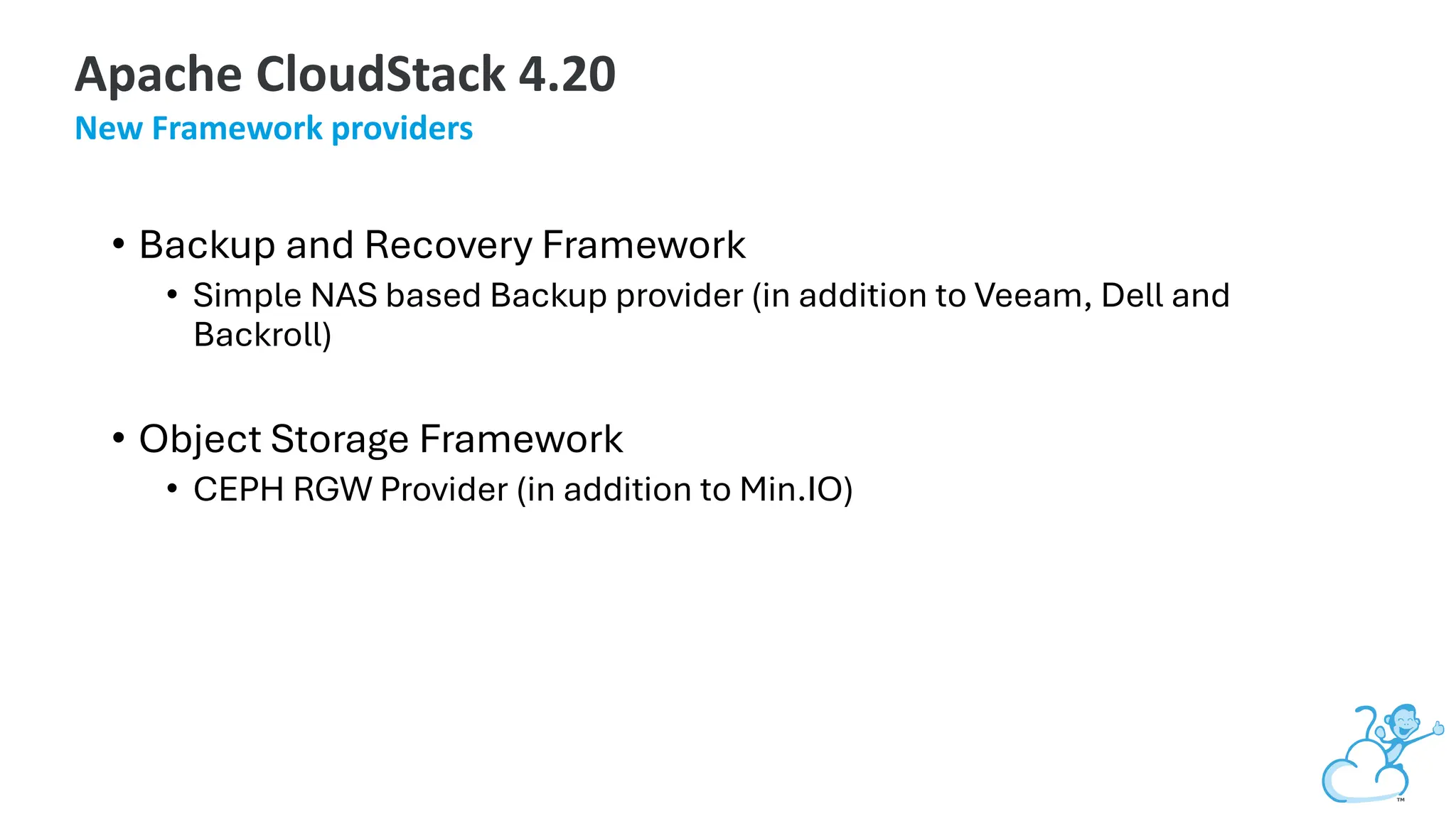 • Backup and Recovery Framework
• Simple NAS based Backup provider (in addition to Veeam, Dell and
Backroll)
• Object Storage Framework
• CEPH RGW Provider (in addition to Min.IO)
Apache CloudStack 4.20
New Framework providers
 