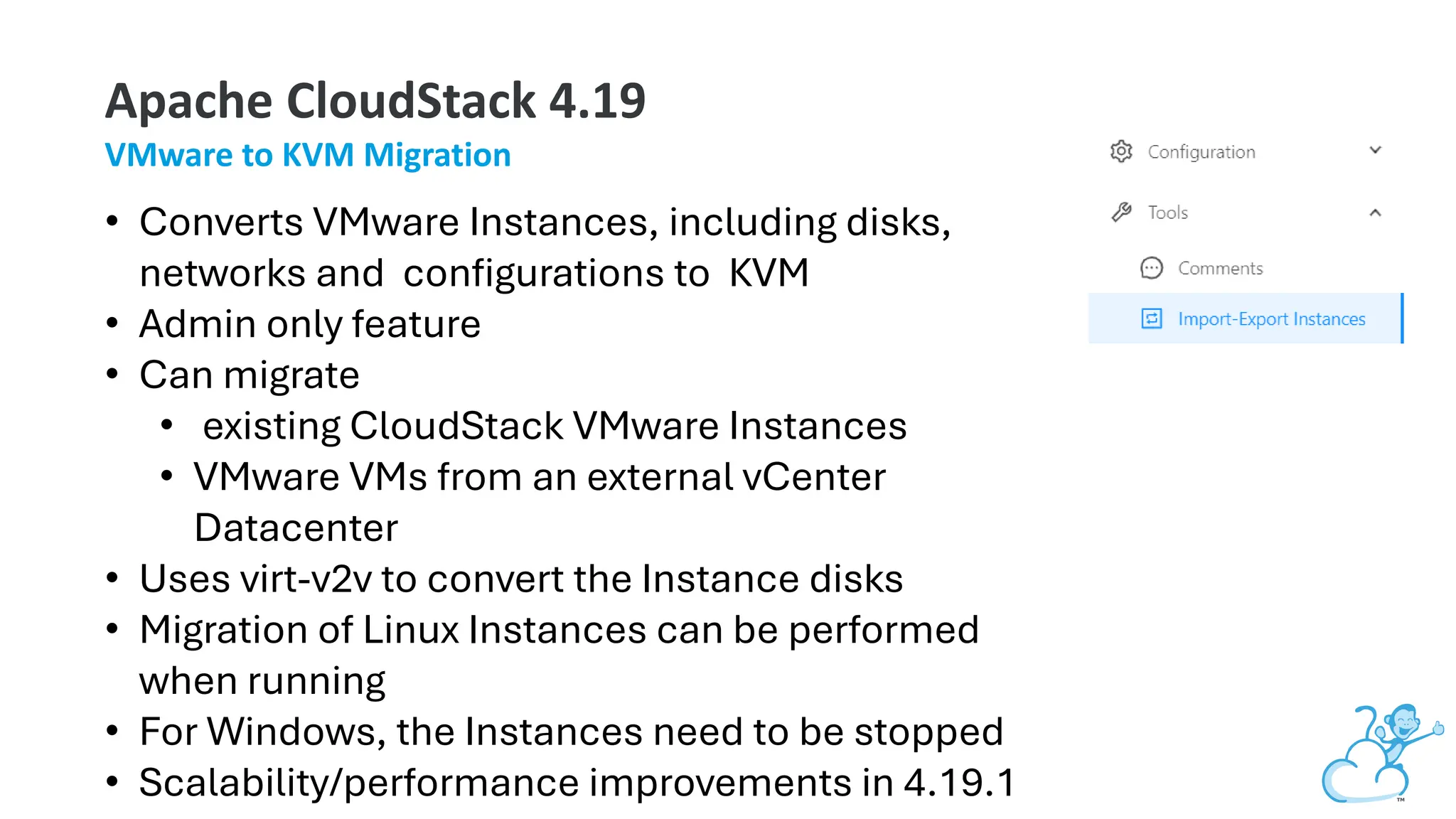 Apache CloudStack 4.19
VMware to KVM Migration
• Converts VMware Instances, including disks,
networks and configurations to KVM
• Admin only feature
• Can migrate
• existing CloudStack VMware Instances
• VMware VMs from an external vCenter
Datacenter
• Uses virt-v2v to convert the Instance disks
• Migration of Linux Instances can be performed
when running
• For Windows, the Instances need to be stopped
• Scalability/performance improvements in 4.19.1
 