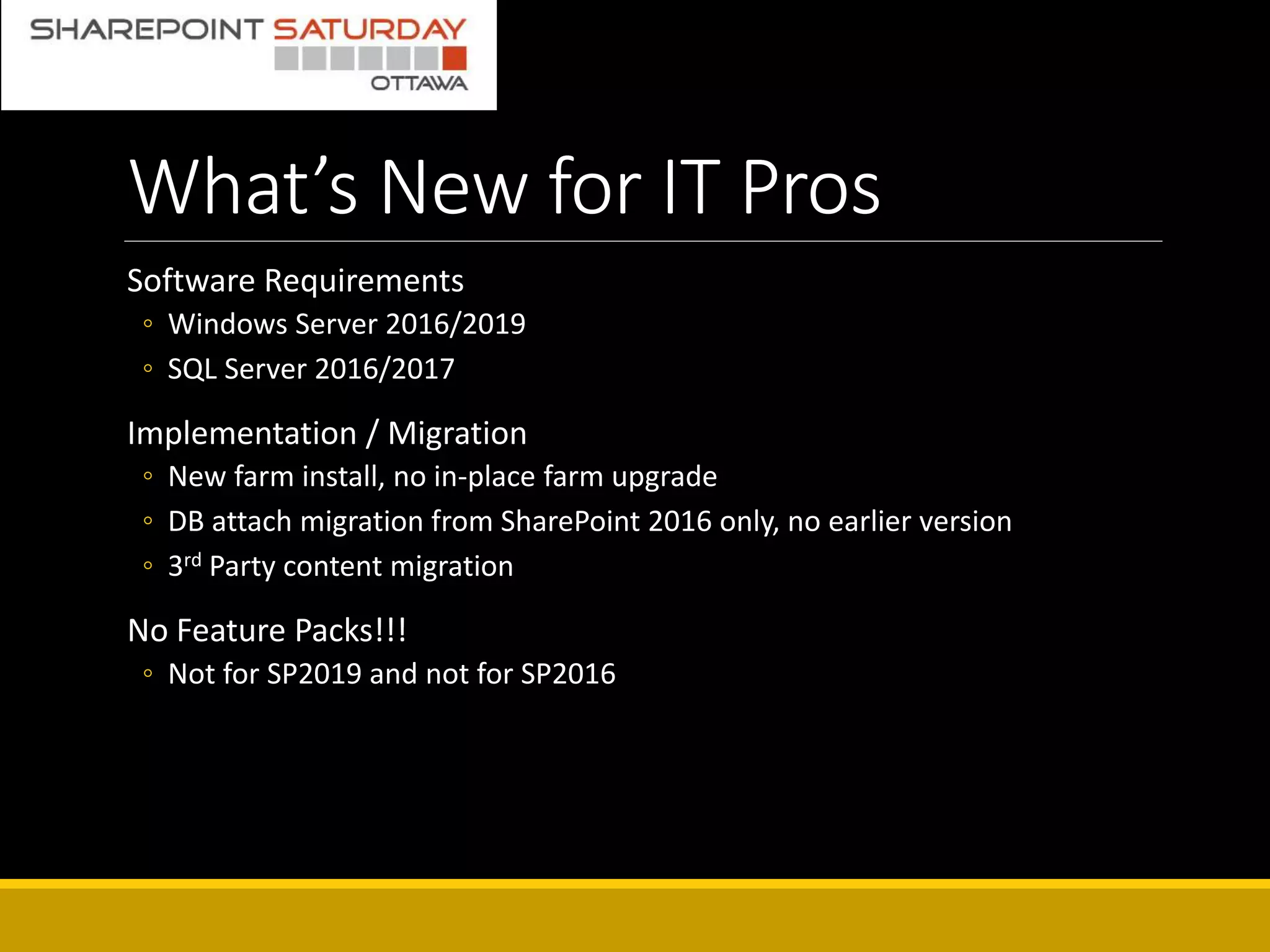 What’s New for IT Pros
Software Requirements
◦ Windows Server 2016/2019
◦ SQL Server 2016/2017
Implementation / Migration
◦ New farm install, no in-place farm upgrade
◦ DB attach migration from SharePoint 2016 only, no earlier version
◦ 3rd Party content migration
No Feature Packs!!!
◦ Not for SP2019 and not for SP2016
 