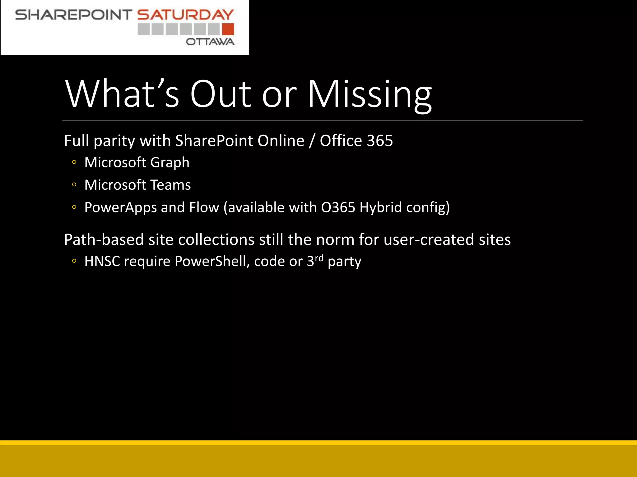 What’s Out or Missing
Full parity with SharePoint Online / Office 365
◦ Microsoft Graph
◦ Microsoft Teams
◦ PowerApps and Flow (available with O365 Hybrid config)
Path-based site collections still the norm for user-created sites
◦ HNSC require PowerShell, code or 3rd party
 