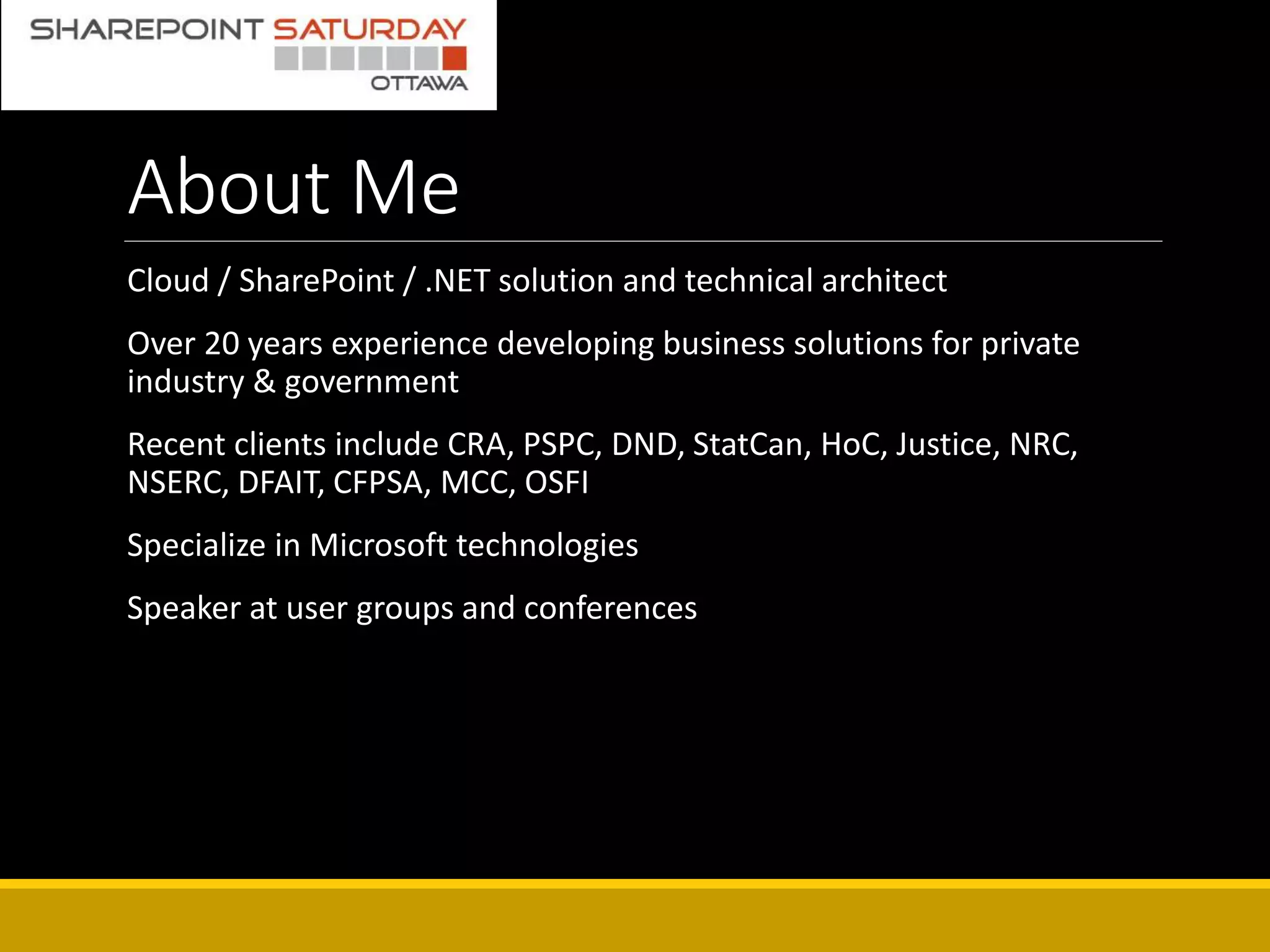 About Me
Cloud / SharePoint / .NET solution and technical architect
Over 20 years experience developing business solutions for private
industry & government
Recent clients include CRA, PSPC, DND, StatCan, HoC, Justice, NRC,
NSERC, DFAIT, CFPSA, MCC, OSFI
Specialize in Microsoft technologies
Speaker at user groups and conferences
 