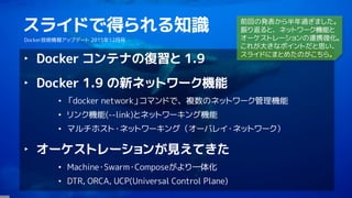 2
スライドで得られる知識
Docker技術情報アップデート 2015年12月号
‣ Docker コンテナの復習と 1.9
‣ Docker 1.9 の新ネットワーク機能
• 「docker network」コマンドで、複数のネットワーク管理機能
• リンク機能(--link)とネットワーキング機能
• マルチホスト・ネットワーキング（オーバレイ・ネットワーク）
‣ オーケストレーションが見えてきた
• Machine・Swarm・Composeがより一体化
• DTR, ORCA, UCP(Universal Control Plane)
前回の発表から半年過ぎました。
振り返ると、ネットワーク機能と
オーケストレーションの連携強化。
これが大きなポイントだと思い、
スライドにまとめたのがこちら。
 
