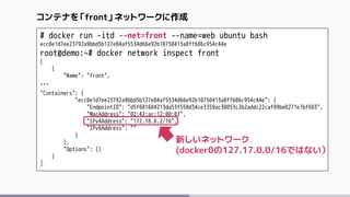 # docker run -itd --net=front --name=web ubuntu bash
ecc0e1d7ee23792a9bbd5b127e84af5534d66e92b10750413a8ff686c954c44e
root@demo:~# docker network inspect front
[
{
"Name": "front",
…
"Containers": {
"ecc0e1d7ee23792a9bbd5b127e84af5534d66e92b10750413a8ff686c954c44e": {
"EndpointID": "d5f681684213da53f558d34ce3359ac30053c2b2addc22caf99be8271e7bf603",
"MacAddress": "02:42:ac:12:00:02",
"IPv4Address": "172.18.0.2/16",
"IPv6Address": ""
}
},
"Options": {}
}
]
コンテナを「front」ネットワークに作成
新しいネットワーク
(docker0の127.17.0.0/16ではない）
 