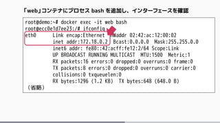 root@demo:~# docker exec -it web bash
root@ecc0e1d7ee23:/# ifconfig
eth0 Link encap:Ethernet HWaddr 02:42:ac:12:00:02
inet addr:172.18.0.2 Bcast:0.0.0.0 Mask:255.255.0.0
inet6 addr: fe80::42:acff:fe12:2/64 Scope:Link
UP BROADCAST RUNNING MULTICAST MTU:1500 Metric:1
RX packets:16 errors:0 dropped:0 overruns:0 frame:0
TX packets:8 errors:0 dropped:0 overruns:0 carrier:0
collisions:0 txqueuelen:0
RX bytes:1296 (1.2 KB) TX bytes:648 (648.0 B)
（省略）
「web」コンテナにプロセス bash を追加し、インターフェースを確認
 