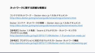 ネットワークに関する詳細な情報は
コンテナのネットワーク — Docker-docs-ja 1.9.0b ドキュメント
http://docs.docker.jp/engine/userguide/networkingcontainers.html
Docker コンテナ・ネットワークの理解 — Docker-docs-ja 1.9.0b ドキュメント
http://docs.docker.jp/engine/userguide/networking/dockernetworks.html
【参考訳】 Docker 1.9 発表：Swarm とマルチホスト・ネットワーキングの
プロダクション対応
http://pocketstudio.jp/log3/2015/11/04/docker-1-9-production-ready-ja/
【参考訳】 プロダクションに対応するマルチホスト Docker ネットワーク機能
http://pocketstudio.jp/log3/2015/11/04/docker-multi-host-networking-ga/
 