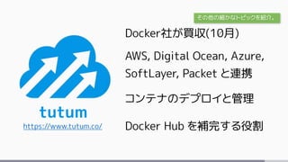 tutum
https://www.tutum.co/
Docker社が買収(10月)
AWS, Digital Ocean, Azure,
SoftLayer, Packet と連携
コンテナのデプロイと管理
Docker Hub を補完する役割
その他の細かなトピックを紹介。
 