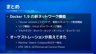 72
まとめ
Docker技術情報アップデート 2015年12月号
‣ Docker 1.9 の新ネットワーク機能
• 「docker network」コマンドで、複数のネットワーク管理機能
• リンク機能(--link)とネットワーキング機能
• マルチホスト・ネットワーキング（オーバレイ・ネットワーク）
‣ オーケストレーションが見えてきた
• Machine・Swarm・Composeがより一体化
• DTR, ORCA, UCP(Universal Control Plane)
 