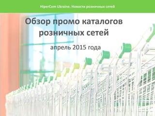 Обзор промо каталогов
розничных сетей
апрель 2015 года
HiperCom Ukraine. Новости розничных сетей
 