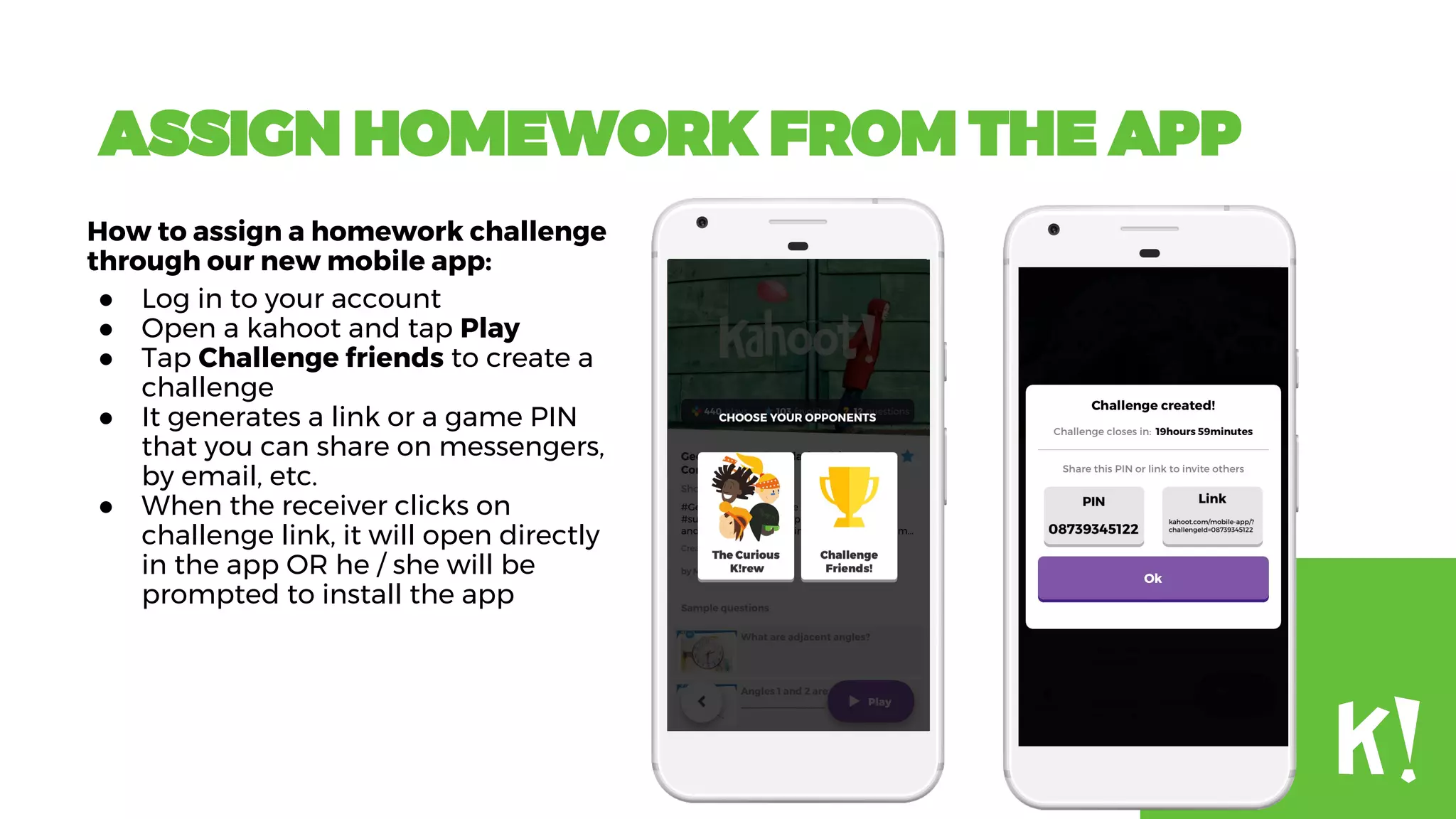 ASSIGN HOMEWORK FROM THE APP
How to assign a homework challenge
through our new mobile app:
● Log in to your account
● Open a kahoot and tap Play
● Tap Challenge friends to create a
challenge
● It generates a link or a game PIN
that you can share on messengers,
by email, etc.
● When the receiver clicks on
challenge link, it will open directly
in the app OR he / she will be
prompted to install the app
 
