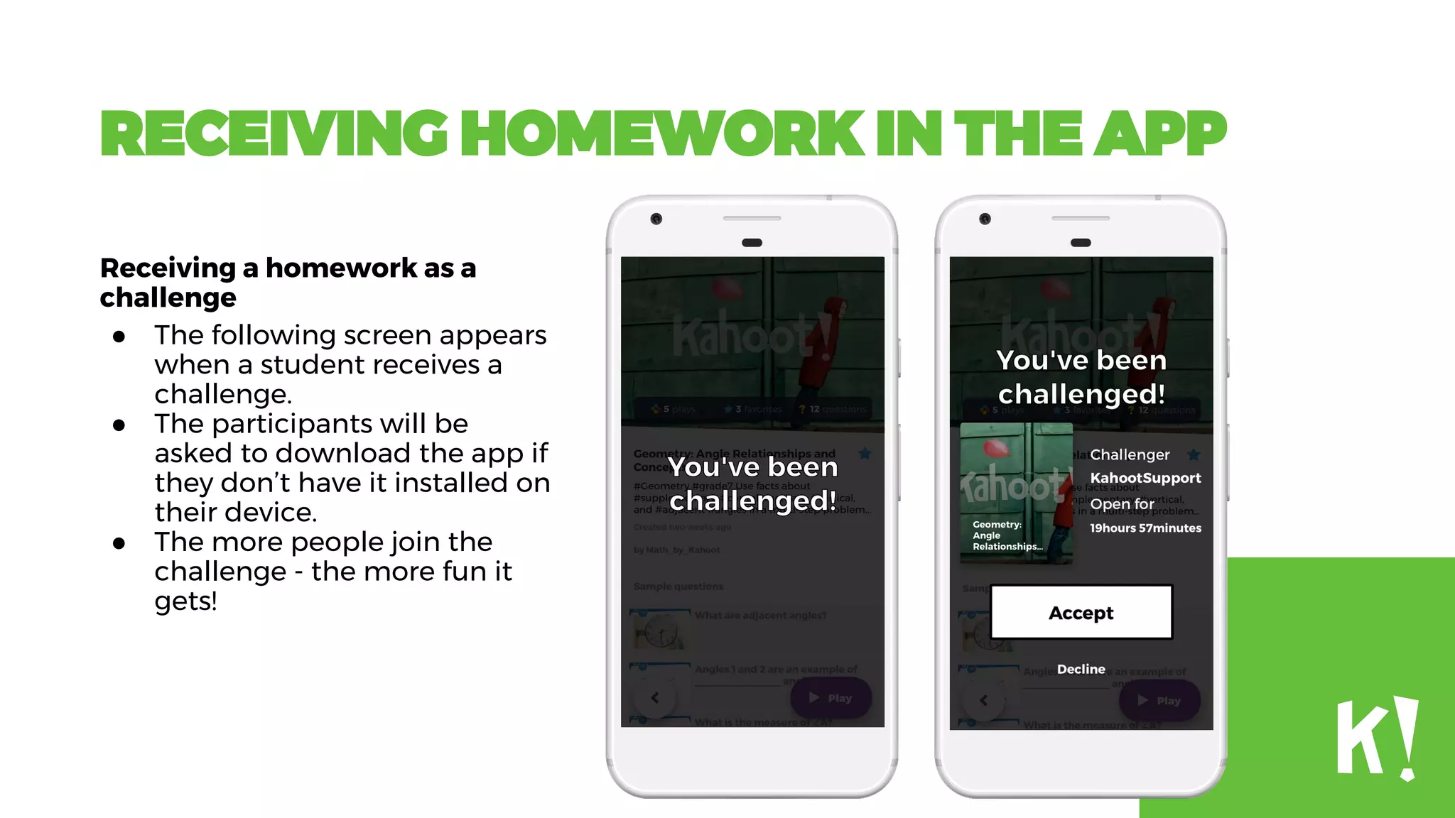 RECEIVING HOMEWORK IN THE APP
Receiving a homework as a
challenge
● The following screen appears
when a student receives a
challenge.
● The participants will be
asked to download the app if
they don’t have it installed on
their device.
● The more people join the
challenge - the more fun it
gets!
 