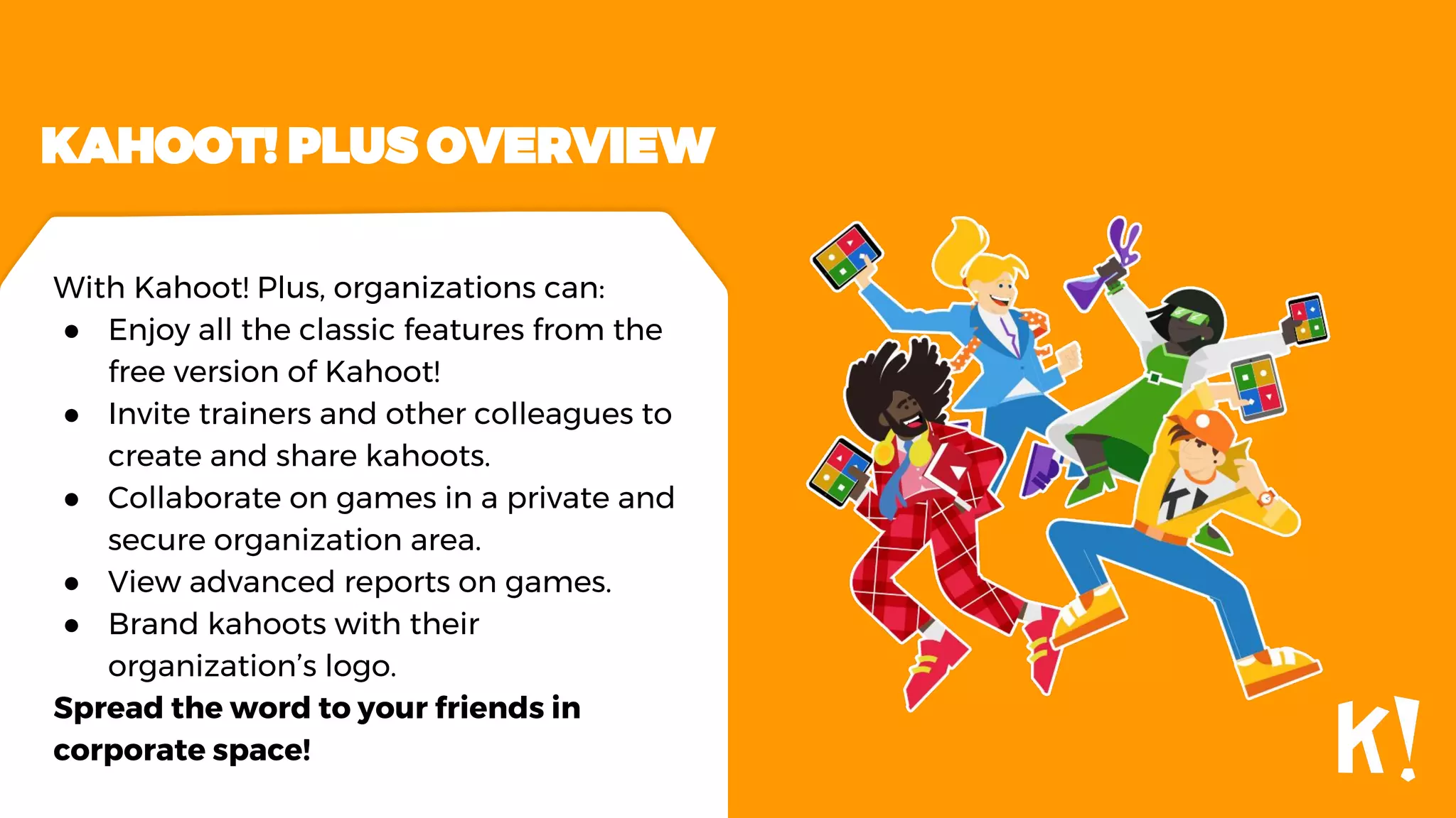 KAHOOT! PLUS OVERVIEW
With Kahoot! Plus, organizations can:
● Enjoy all the classic features from the
free version of Kahoot!
● Invite trainers and other colleagues to
create and share kahoots.
● Collaborate on games in a private and
secure organization area.
● View advanced reports on games.
● Brand kahoots with their
organization’s logo.
Spread the word to your friends in
corporate space!
 
