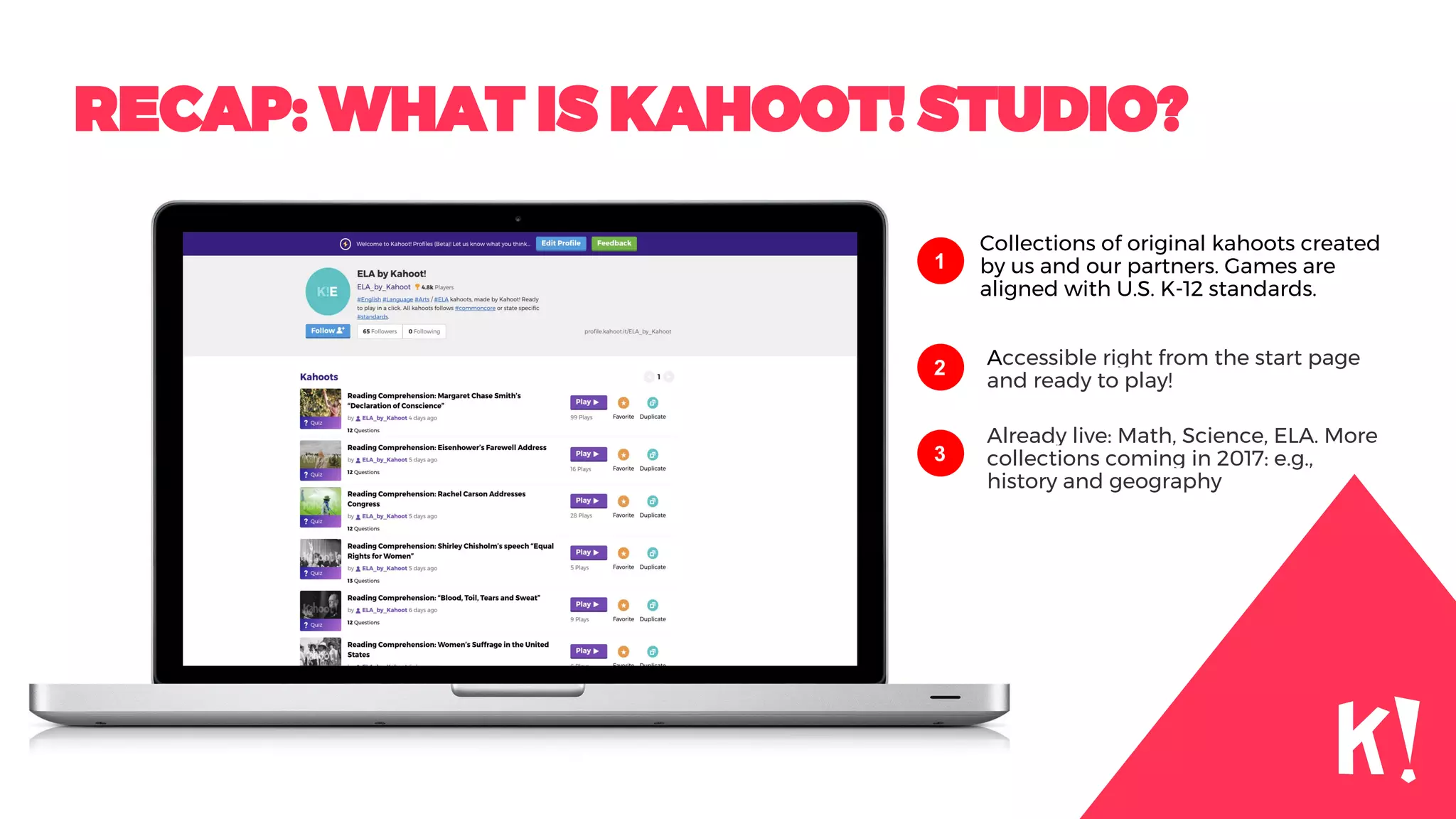 RECAP: WHAT IS KAHOOT! STUDIO?
Collections of original kahoots created
by us and our partners. Games are
aligned with U.S. K-12 standards.
1
2
3
Accessible right from the start page
and ready to play!
Already live: Math, Science, ELA. More
collections coming in 2017: e.g.,
history and geography
 