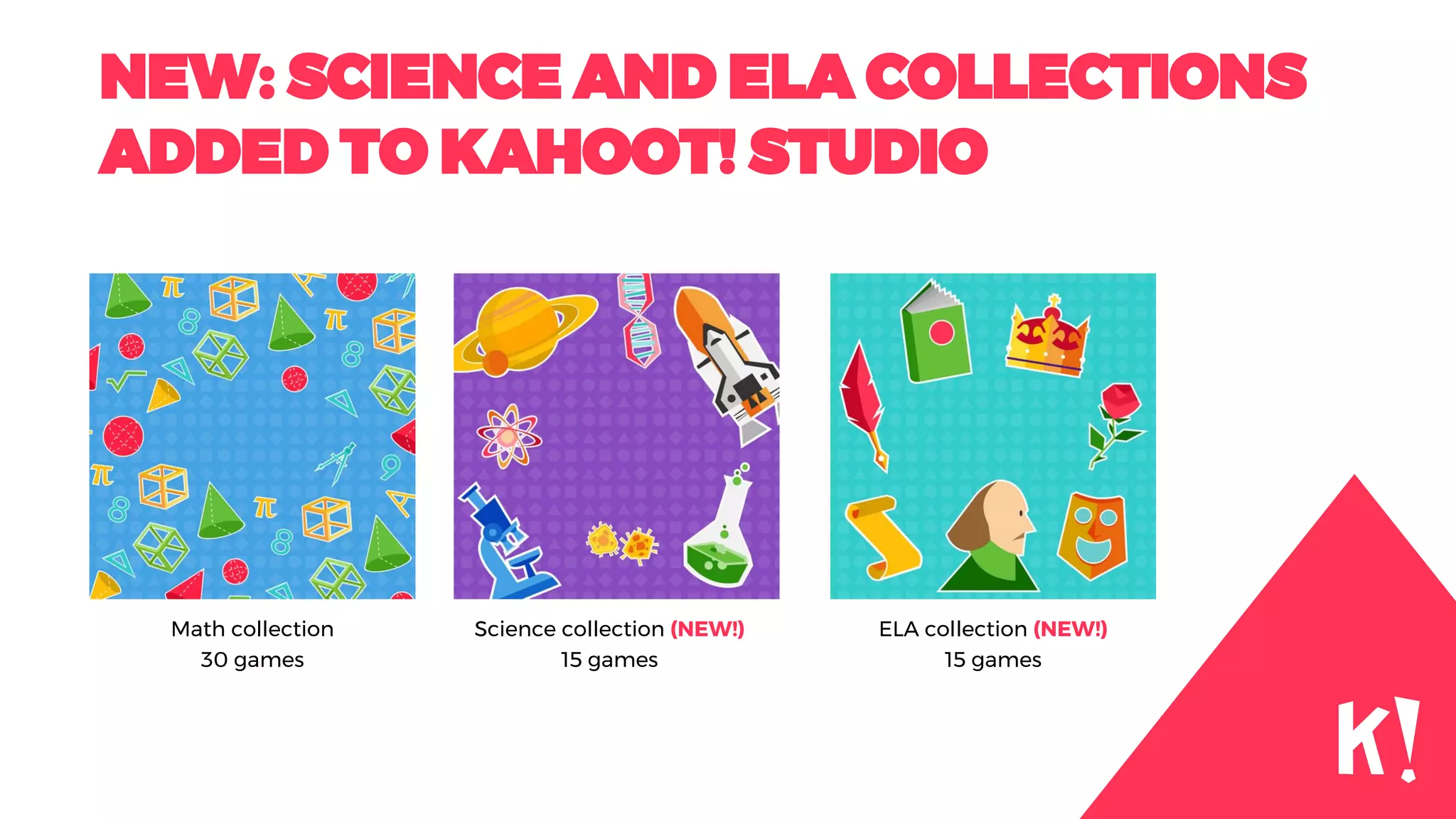 NEW: SCIENCE AND ELA COLLECTIONS
ADDED TO KAHOOT! STUDIO
Math collection
30 games
Science collection (NEW!)
15 games
ELA collection (NEW!)
15 games
 