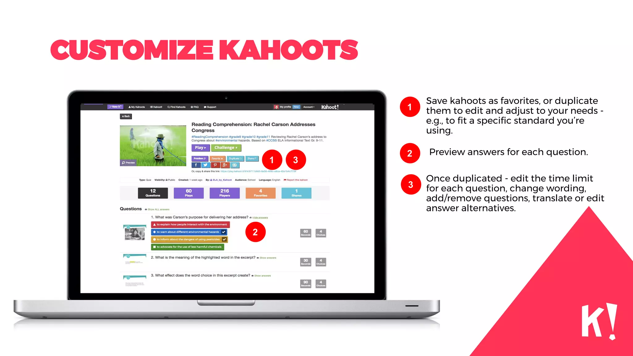 CUSTOMIZE KAHOOTS
Save kahoots as favorites, or duplicate
them to edit and adjust to your needs -
e.g., to fit a specific standard you’re
using.
1
Preview answers for each question.2
Once duplicated - edit the time limit
for each question, change wording,
add/remove questions, translate or edit
answer alternatives.
3
2
1 3
 