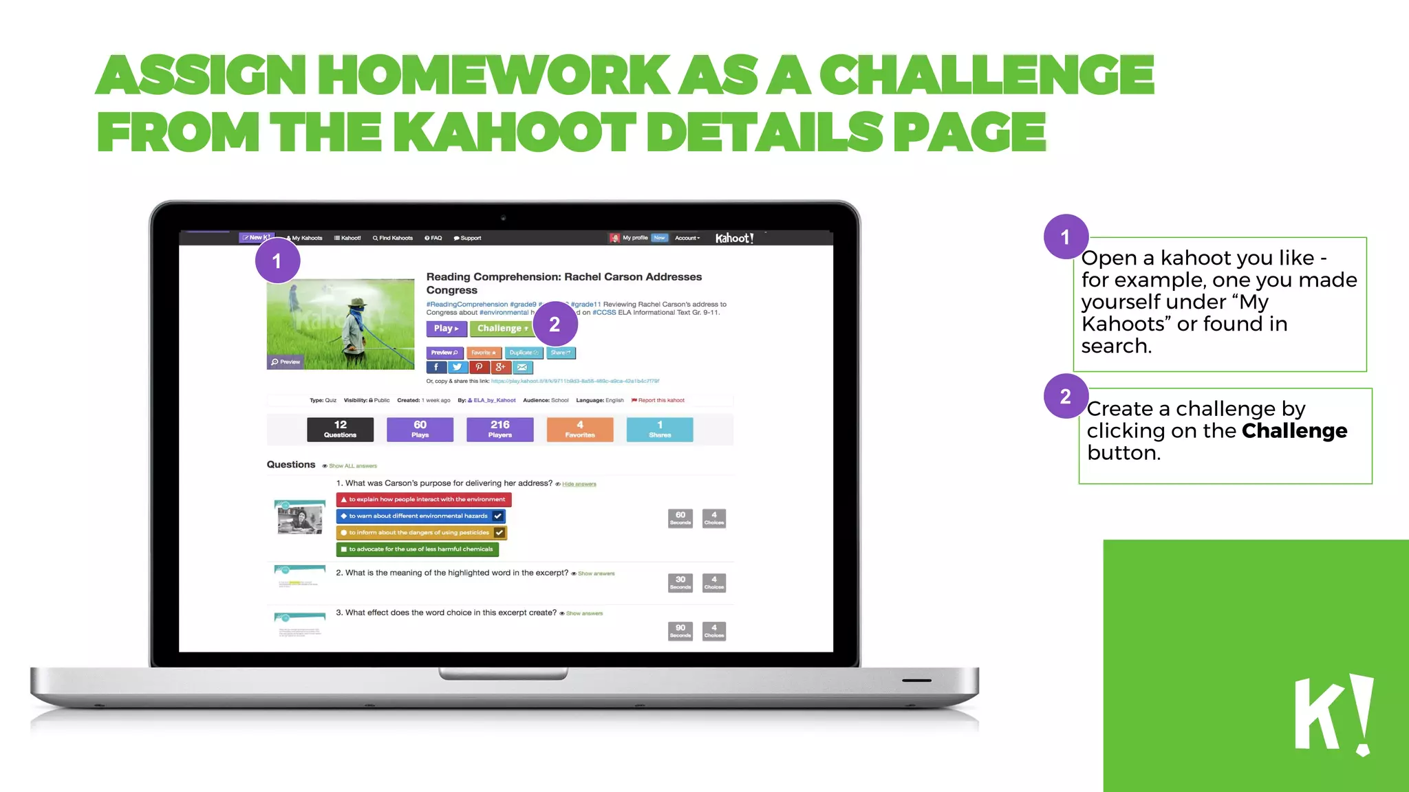 ASSIGN HOMEWORK AS A CHALLENGE
FROM THE KAHOOT DETAILS PAGE
Open a kahoot you like -
for example, one you made
yourself under “My
Kahoots” or found in
search.
Create a challenge by
clicking on the Challenge
button.
1
2
2
1
2
 