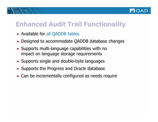 Enhanced Audit Trail Functionality
 Available for all QADDB tables
 Designed to accommodate QADDB database changes
 Supports multi-language capabilities with no
 impact on language storage requirements
 Supports single and double-byte languages
 Supports the Progress and Oracle database
 Can be incrementally configured as needs require
 