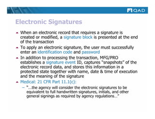 Electronic Signatures
 When an electronic record that requires a signature is
 created or modified, a signature block is presented at the end
 of the transaction
 To apply an electronic signature, the user must successfully
 enter an identification code and password
 In addition to processing the transaction, MFG/PRO
 establishes a signature event ID, captures “snapshots” of the
 electronic record data, and stores this information in a
 protected state together with name, date & time of execution
 and the meaning of the signature
 Medical: 21 CFR Part 11.1(c):
  – “…the agency will consider the electronic signatures to be
    equivalent to full handwritten signatures, initials, and other
    general signings as required by agency regulations…”
 