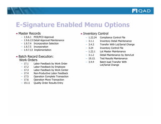 E-Signature Enabled Menu Options
Master Records                                   Inventory Control
 –   1.9.6.1    PCR/PCO Approval                  –   1.22.24   Compliance Control File
 –   1.9.6.13   Detail Approval Maintenance       –   3.1.1     Inventory Detail Maintenance
 –   1.9.7.4    Incorporation Selection           –   3.4.3     Transfer With Lot/Serial Change
 –   1.9.7.5    Incorporation
                                                  –   3.24      Inventory Control File
 –   1.9.7.13    Implementation
                                                  –   1.22.1    Lot Master Maintenance
                                                  –   3.1.2     Detail Maintenance by Item/Lot
Batch Record Execution:
                                                  –   19.13.    Test Results Maintenance
Work Orders
                                                  –   3.4.4     Batch load Transfer With
 –   17.1       Labor Feedback by Work Order
                                                                Lot/Serial Change
 –   17.2       Labor Feedback by Employee
 –   17.3       Labor Feedback by Work Center
 –   17.4       Non-Productive Labor Feedback
 –   17.5       Operation Complete Transaction
 –   17.6       Operation Move Transaction
 –   19.11      Quality Order Results Entry
 